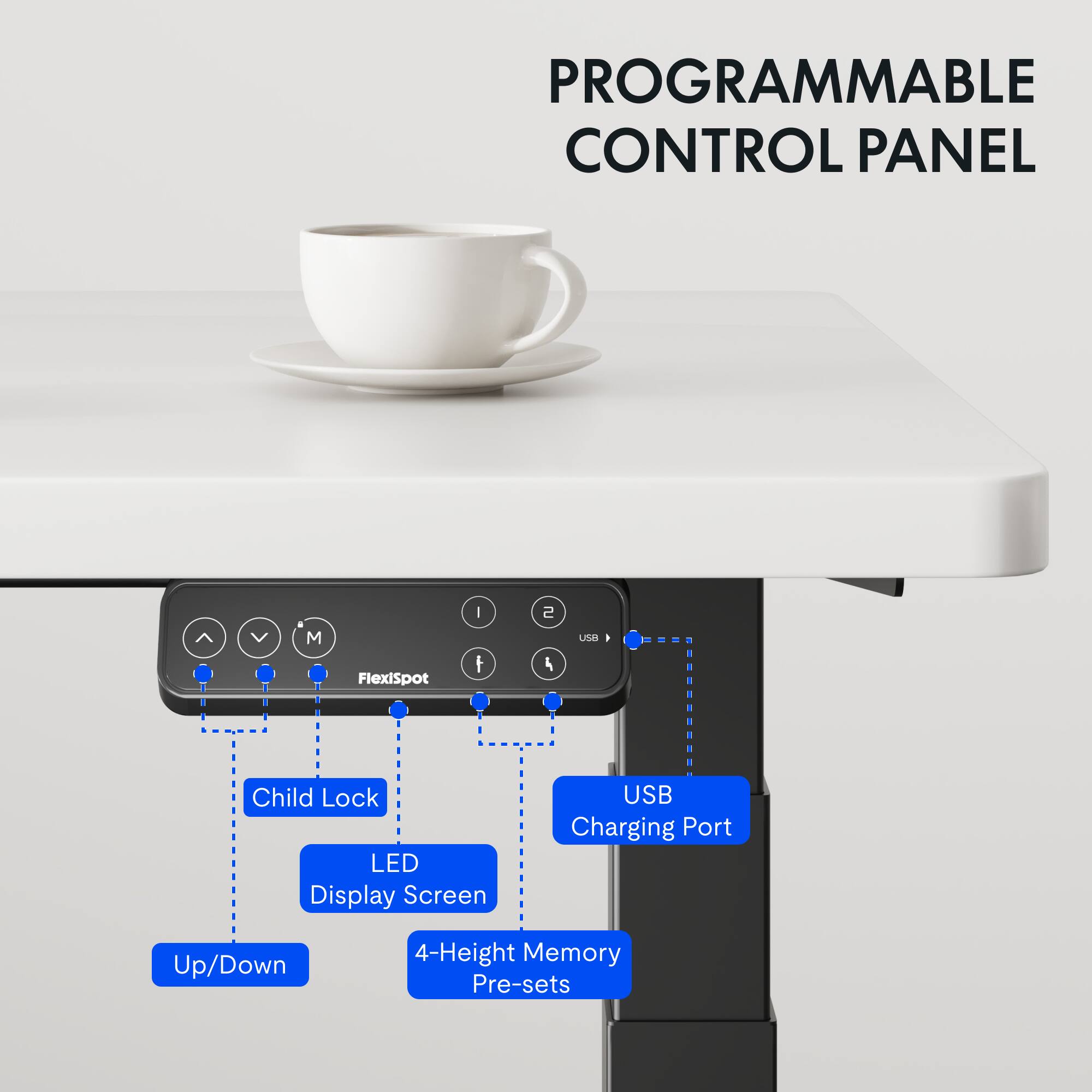 PROGRAMMABLE CONTROL PANEL  
FlexiSpot M  
- Child Lock  
- LED Display Screen  
- USB Charging Port  
- Up/Down  
- 4-Height Memory Pre-sets