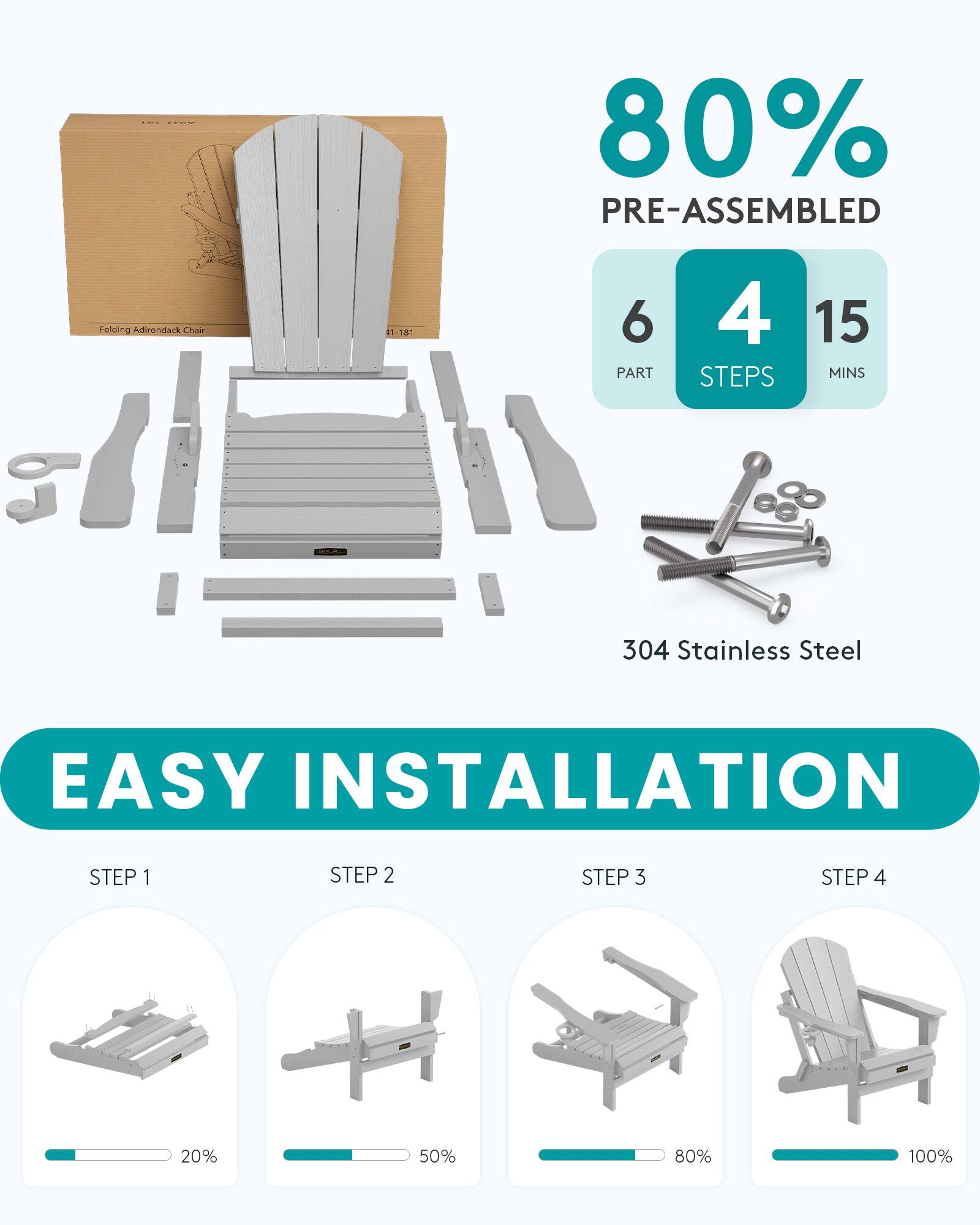 80% PRE-ASSEMBLED  
Folding Adirondack Chair  
1-181  
6 PART  
4 STEPS  
15 MINS  
304 Stainless Steel  
EASY INSTALLATION  
STEP 1  
STEP 2  
STEP 3  
STEP 4  
20%  
50%  
80%  
100%