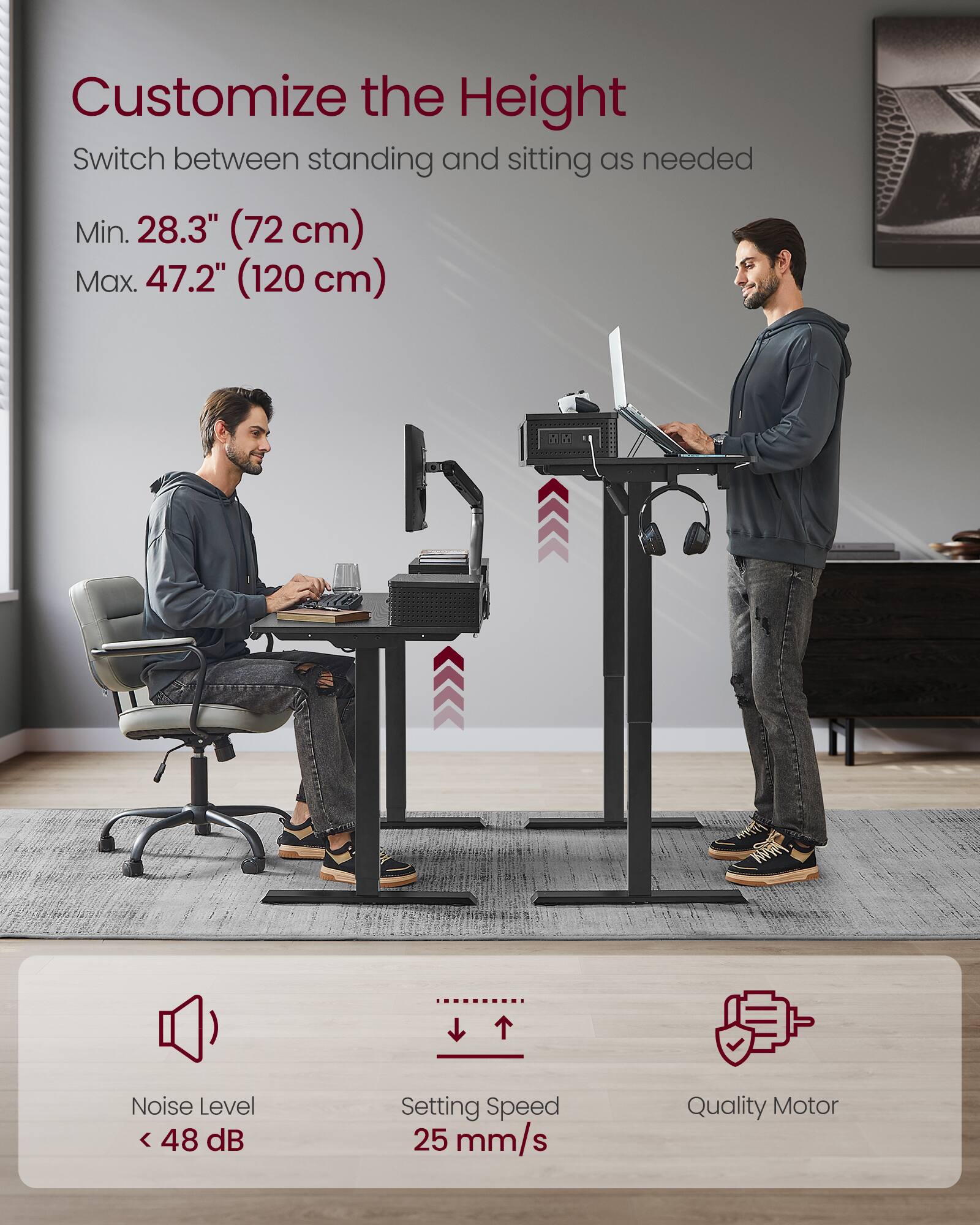 Customize the Height  
Switch between standing and sitting as needed  

Min. 28.3" (72 cm)  
Max. 47.2" (120 cm)  

Noise Level < 48 dB  
Setting Speed 25 mm/s  
Quality Motor