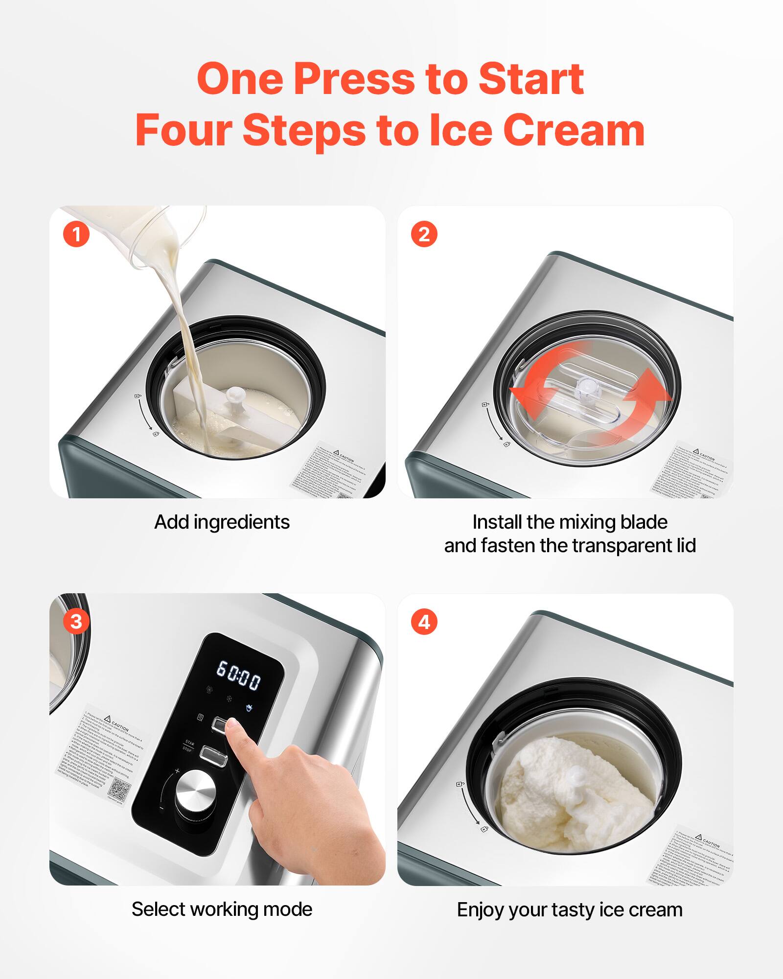 One Press to Start  
Four Steps to Ice Cream

1. Add ingredients
2. Install the mixing blade and fasten the transparent lid
3. Select working mode
4. Enjoy your tasty ice cream