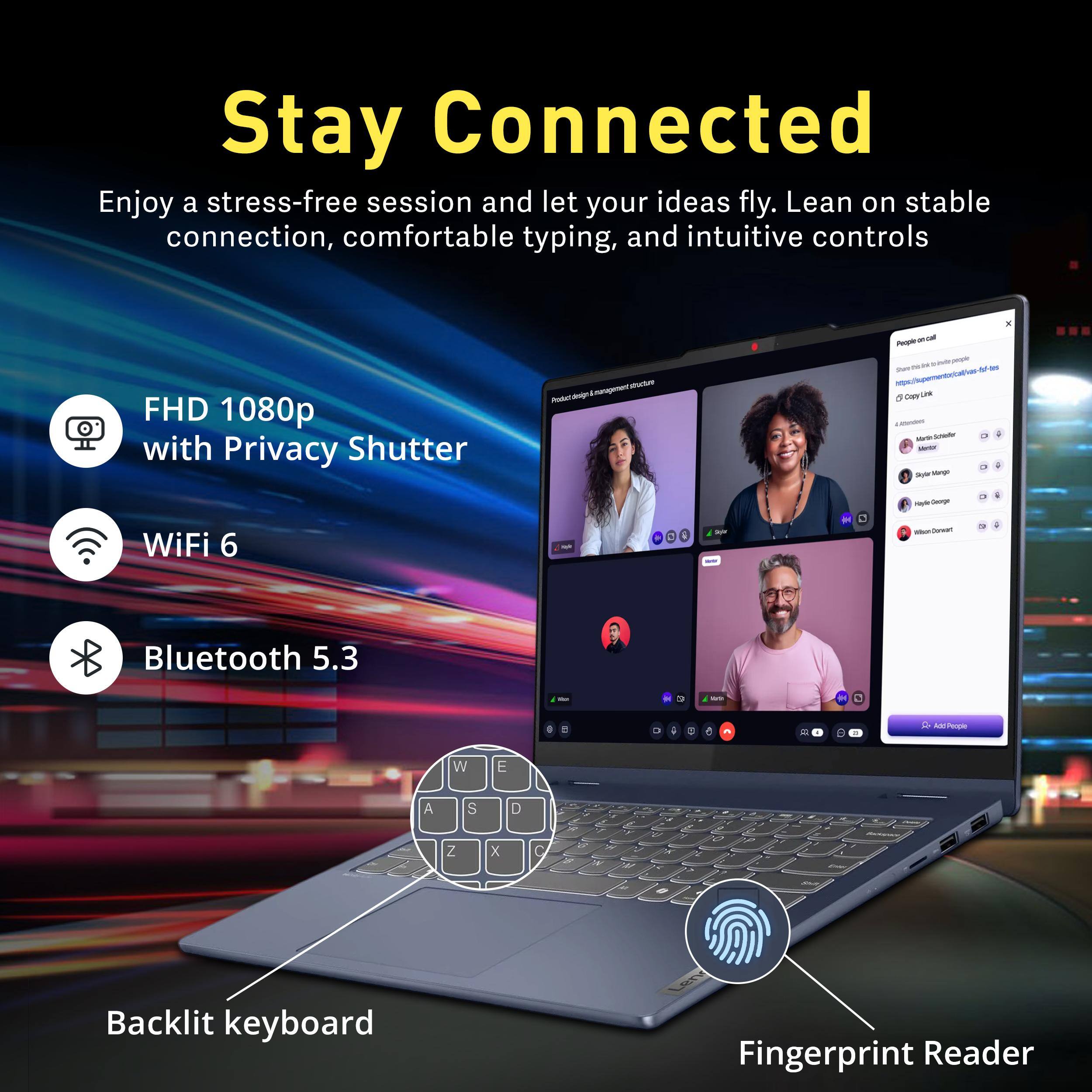 Stay Connected  
Enjoy a stress-free session and let your ideas fly. Lean on stable connection, comfortable typing, and intuitive controls

FHD 1080p with Privacy Shutter  
WiFi 6  
Bluetooth 5.3  
Backlit keyboard  
Fingerprint Reader

People on call  
https://supermento/cal/vas-fof-tes  
CopyLink  
commoner ARRISIGAY Mentor Style Mego  
Magle George