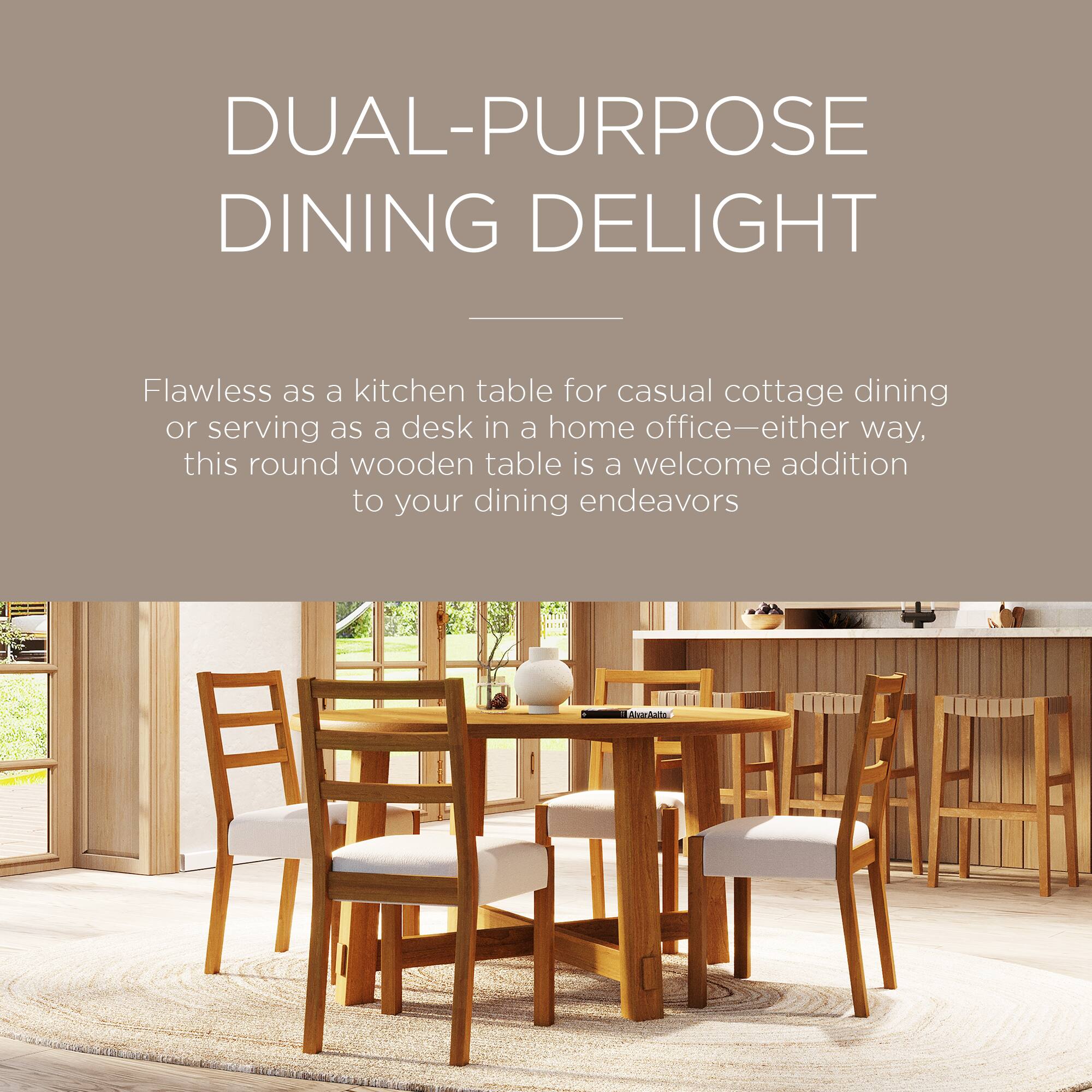 DUAL-PURPOSE DINING DELIGHT

Flawless as a kitchen table for casual cottage dining or serving as a desk in a home office—either way, this round wooden table is a welcome addition to your dining endeavors