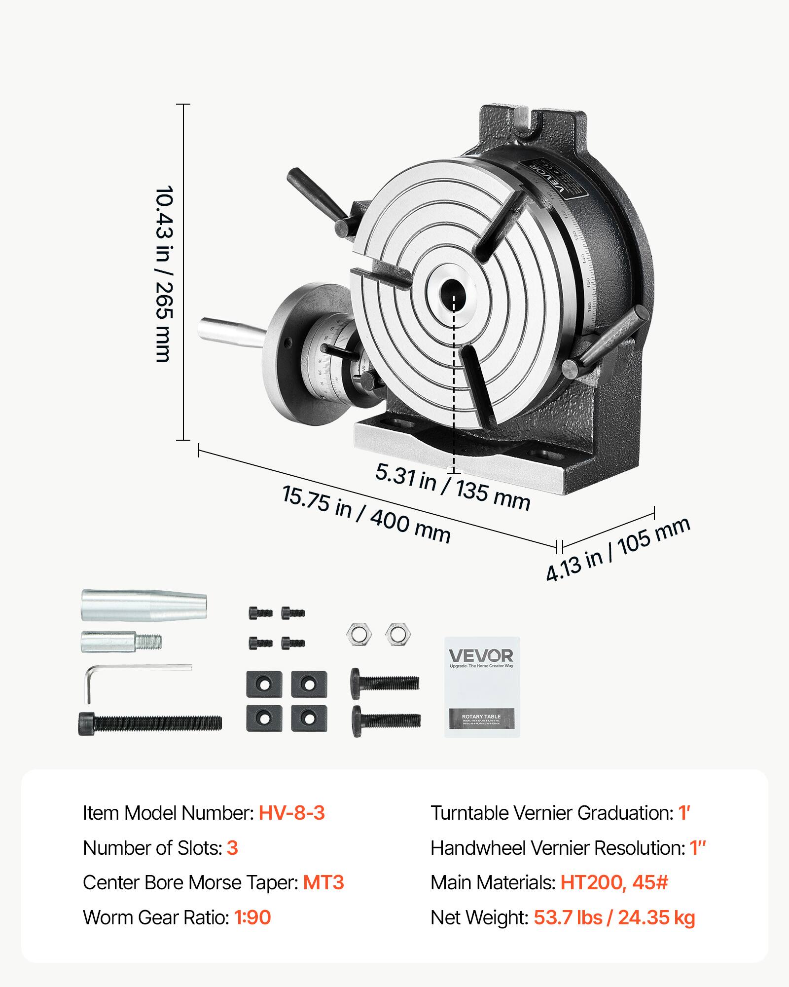 10.43 in / 265 mm  
5.31 in / 135 mm  
4.13 in / 105 mm  

VEVOR  

Item Model Number: HV-8-3  
Number of Slots: 3  
Center Bore Morse Taper: MT3  
Worm Gear Ratio: 1:90  
Main Materials: HT200, 45#  
Net Weight: 53.7 lbs / 24.35 kg  

Turntable Vernier Graduation: 1'  
Handwheel Vernier Resolution: 1"