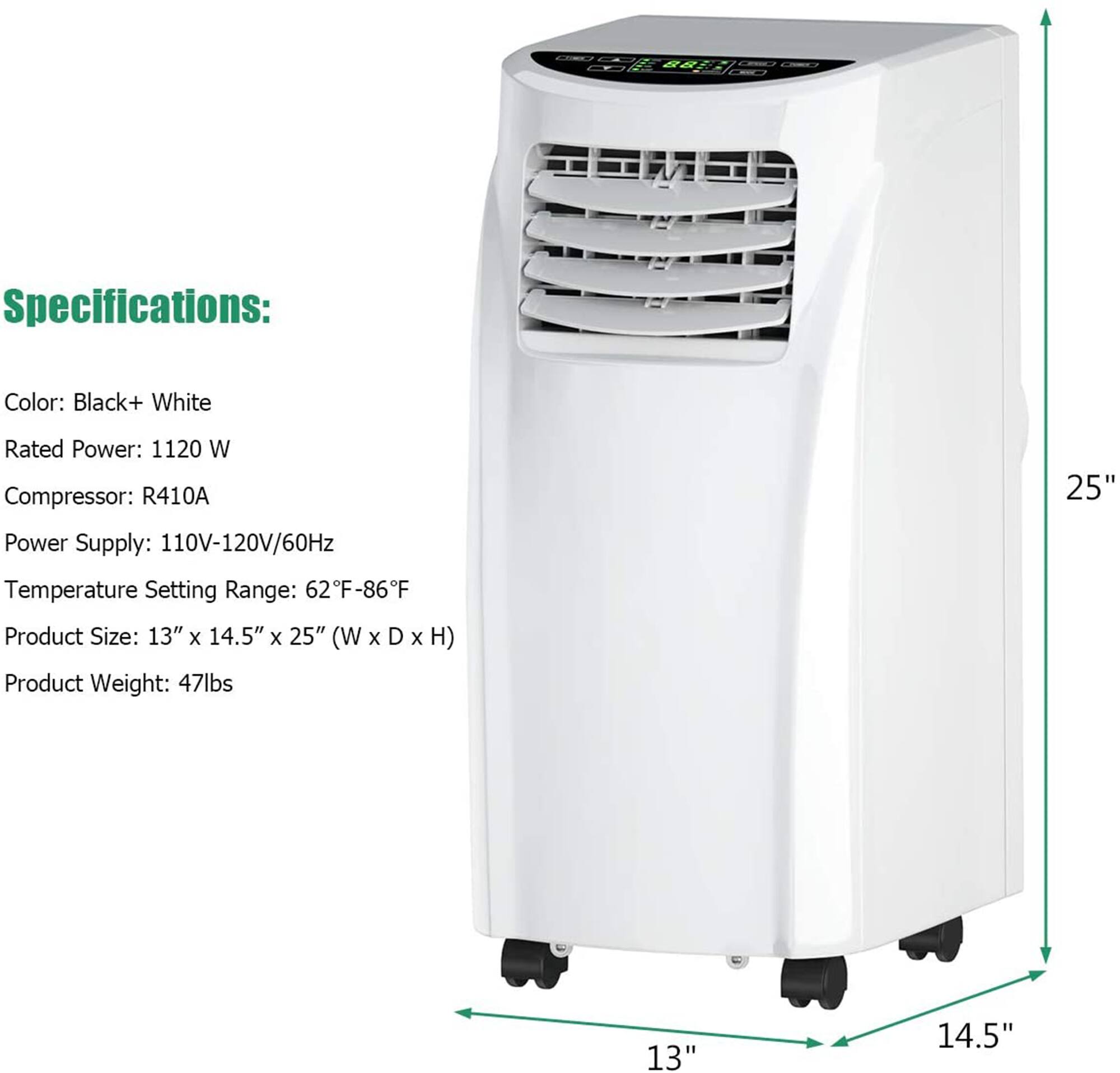 Specifications:
Color: Black+ White
Rated Power: 1120 W
Compressor: R410A
Power Supply: 110V-120V/60Hz
Temperature Setting Range: 62F-86F
Product Size: 13" x 14.5" x 25" (W x D x H)
Product Weight: 47lbs
25"
13"
14.5"