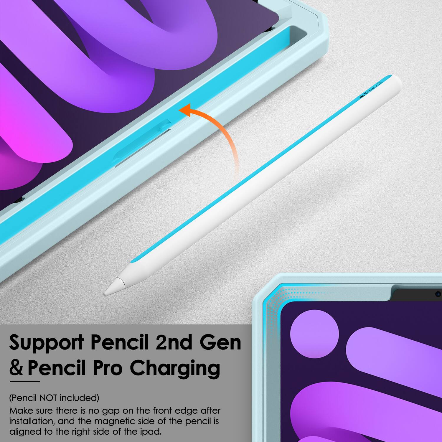 Support Pencil 2nd Gen & Pencil Pro Charging  
(Pencil NOT included)  
Make sure there is no gap on the front edge after installation, and the magnetic side of the pencil is aligned to the right side of the iPad.