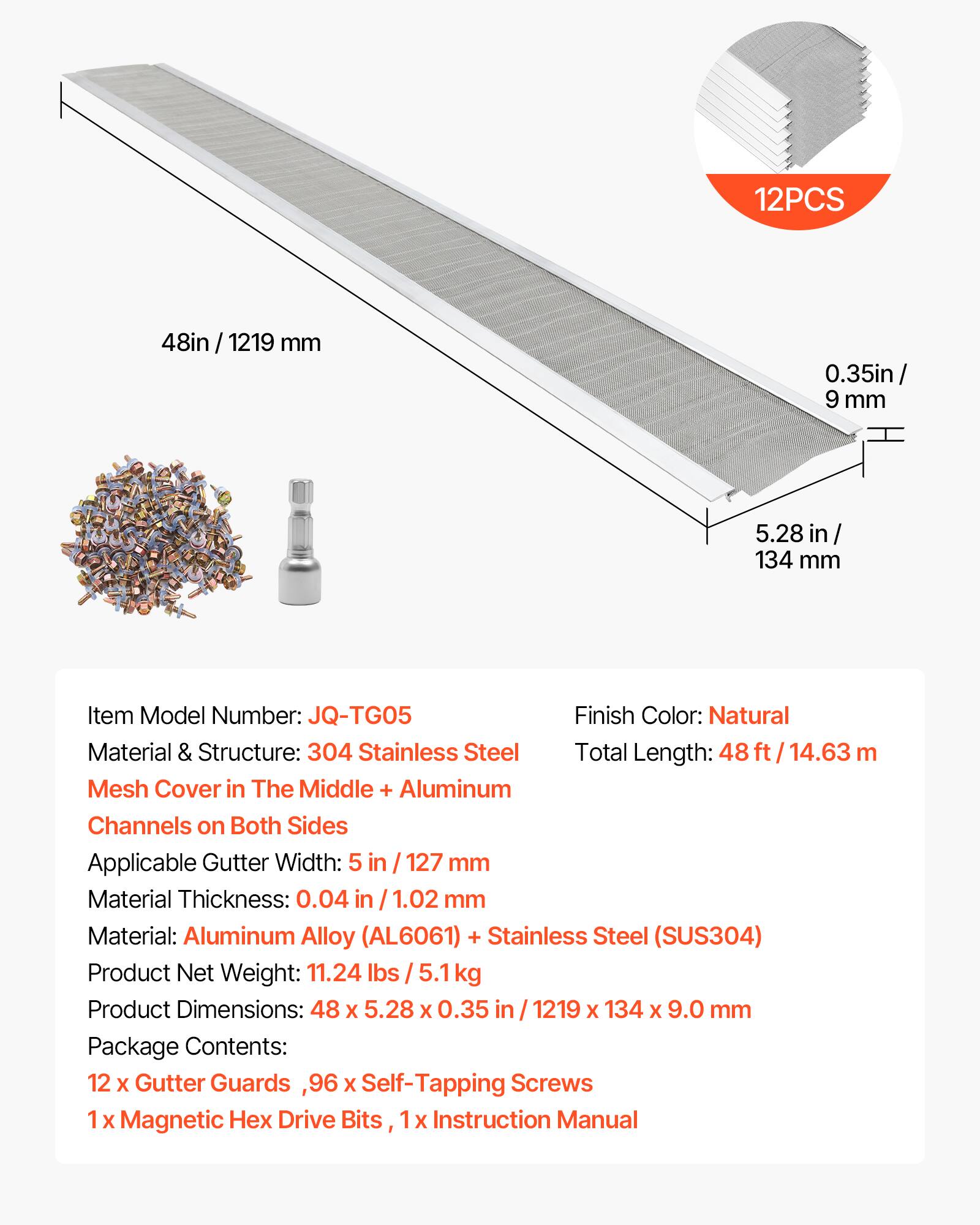 12PCS 48in / 1219 mm 0.35in / 9 mm 5.28 in / 134 mm

Item Model Number: JQ-TG05  
Finish Color: Natural  
Material & Structure: 304 Stainless Steel Mesh Cover in The Middle + Aluminum Channels on Both Sides  
Applicable Gutter Width: 5 in / 127 mm  
Material Thickness: 0.04 in / 1.02 mm  
Material: Aluminum Alloy (AL6061) + Stainless Steel (SUS304)  
Product Net Weight: 11.24 lbs / 5.1 kg  
Product Dimensions: 48 X 5.28 X 0.35 in / 1219 X 134 X 9.0 mm  

Package Contents:  
12 X Gutter Guards, 96 X Self-Tapping Screws  
1 X Magnetic Hex Drive Bits, 1 X Instruction Manual
