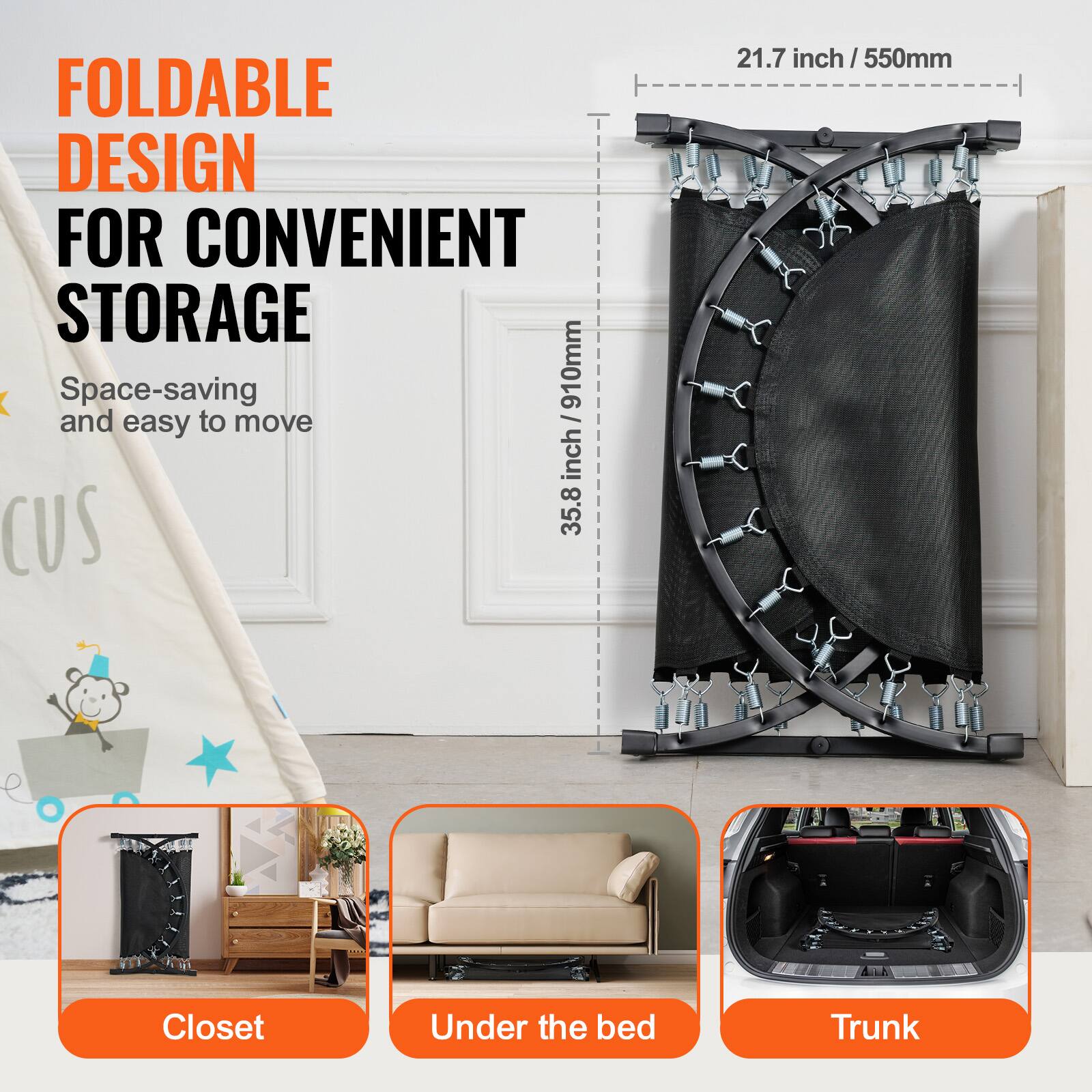 FOLDABLE DESIGN FOR CONVENIENT STORAGE
Space-saving and easy to move

- 21.7 inch / 550mm
- 35.8 inch / 910mm

Closet
Under the bed
Trunk