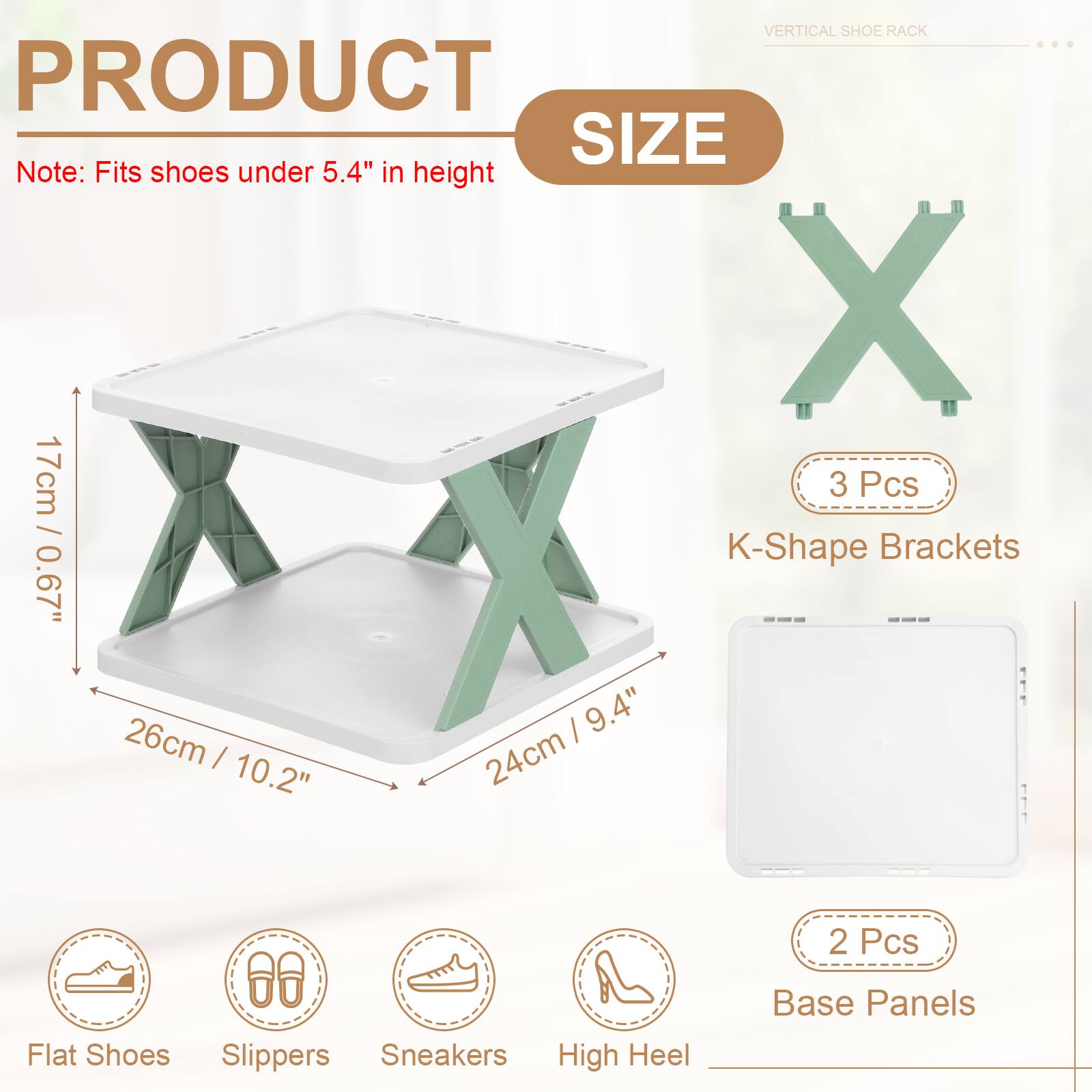 VERTICAL SHOE RACK

PRODUCT SIZE

Note: Fits shoes under 5.4" in height

3 Pcs / K-Shape Brackets
0.67" / 17cm
26cm / 10.2"
9.4" / 24cm

2 Pcs Base Panels

Flat Shoes
Slippers
Sneakers
High Heel