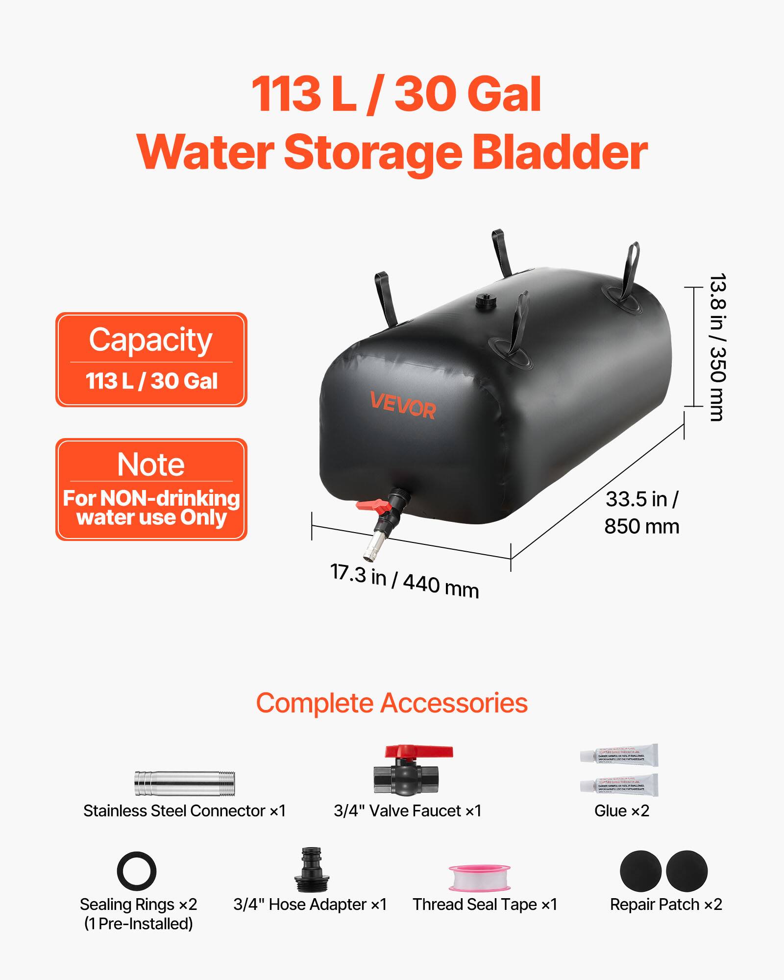 113 L / 30 Gal Water Storage Bladder Capacity

Note: For NON-drinking water use Only

VEVOR

33.5 in / 850 mm
13.8 in / 350 mm
17.3 in / 440 mm

Complete Accessories
- Stainless Steel Connector x1
- 3/4" Valve Faucet x1
- Glue x2
- Sealing Rings x2 (1 Pre-Installed)
- 3/4" Hose Adapter x1
- Thread Seal Tape x1
- Repair Patch x2