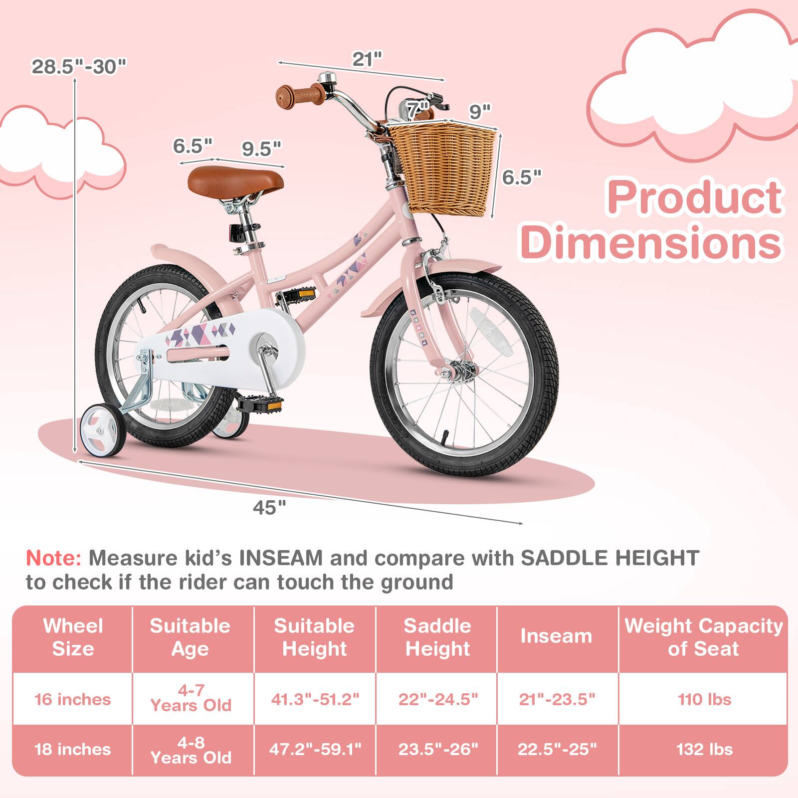 **Product Dimensions**

- **28.5" - 30"**
- **21"**
- **6.5"**
- **9.5"**
- **70**
- **9"**
- **6.5"**
- **45"**

**Note:** Measure kid's INSEAM and compare with SADDLE HEIGHT to check if the rider can touch the ground

| Wheel Size | Suitable Age | Suitable Height | Saddle Height | Inseam | Weight Capacity of Seat |
|------------|--------------|----------------|--------------|--------|-----------------------|
| 16 inches  | 4-7 Years Old | 41.3" - 51.2"   | 22" - 24.5"   | 21" - 23.5" | 110 lbs |
| 18 inches  | 4-8 Years Old | 47.2" - 59.1"   | 23.5" - 26"   | 22.5" - 25" | 132 lbs |