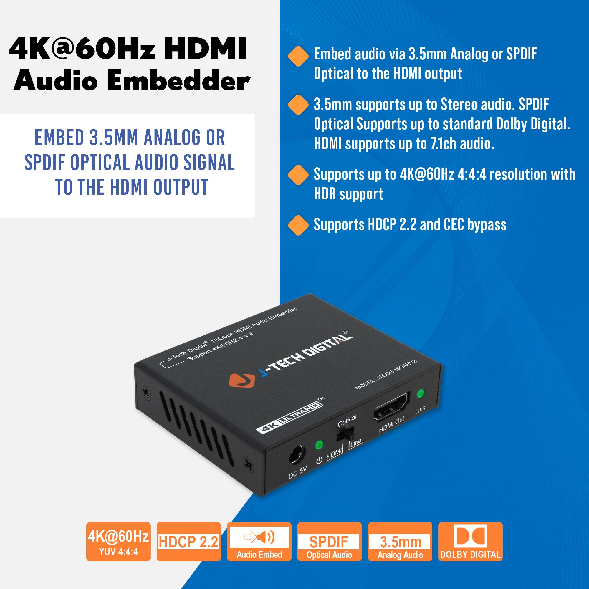 4K@60Hz HDMI Audio Embedder

EMBED 3.5MM ANALOG OR SPDIF OPTICAL AUDIO SIGNAL TO THE HDMI OUTPUT

Embed audio via 3.5mm Analog or SPDIF Optical to the HDMI output

3.5mm supports up to Stereo audio. SPDIF Optical Supports up to standard Dolby Digital. HDMI supports up to 7.1ch audio.

Supports up to 4K@60Hz 4:4:4 resolution with HDR support

Supports HDCP 2.2 and CEC bypass

4K@60Hz YUV 4:4:4

HDCP 2.2

Audio Embed

SPDIF Optical Audio

3.5mm Analog Audio

DOLBY DIGITAL