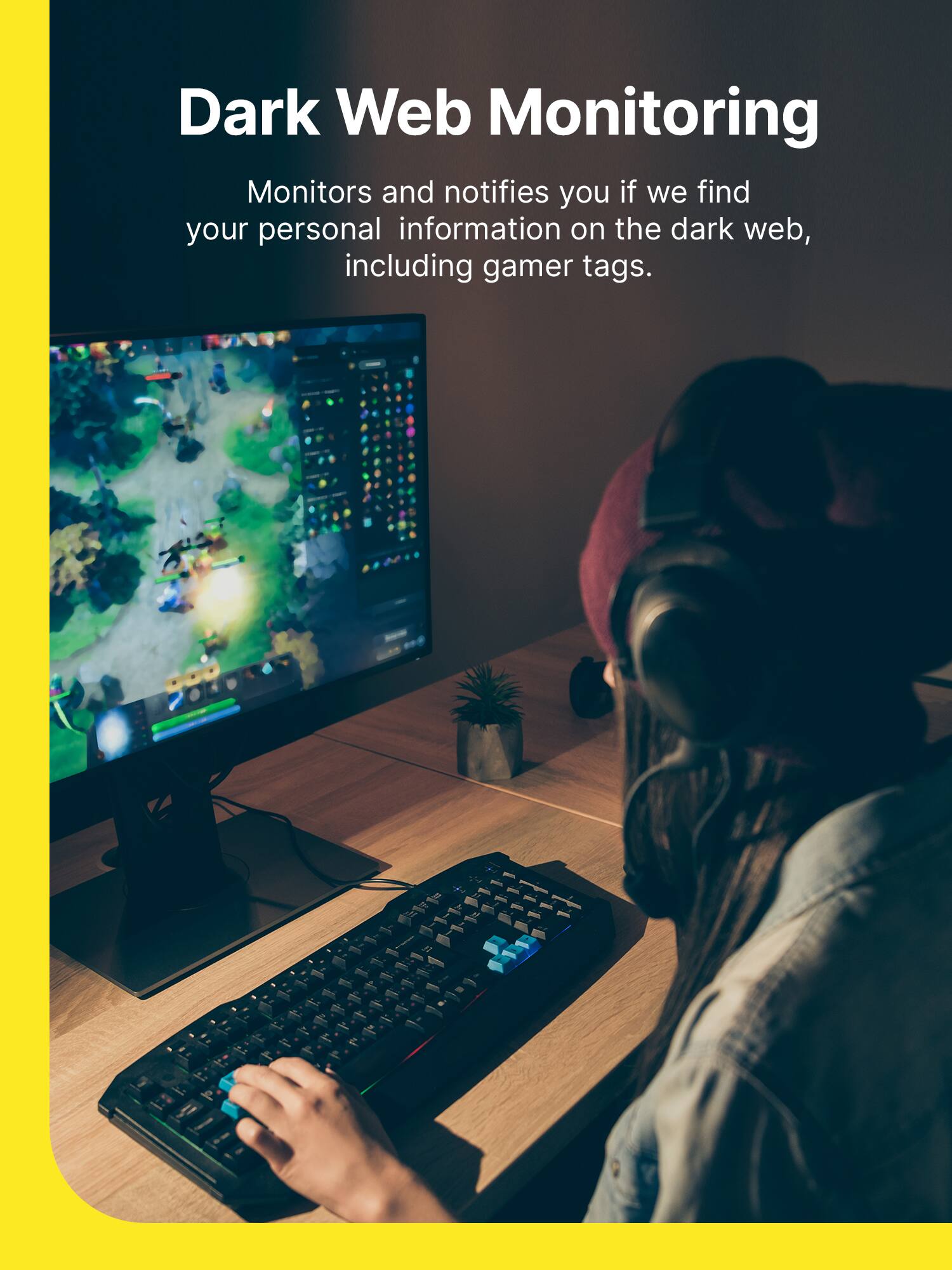 Dark Web Monitoring

Monitors and notifies you if we find your personal information on the dark web, including gamer tags.