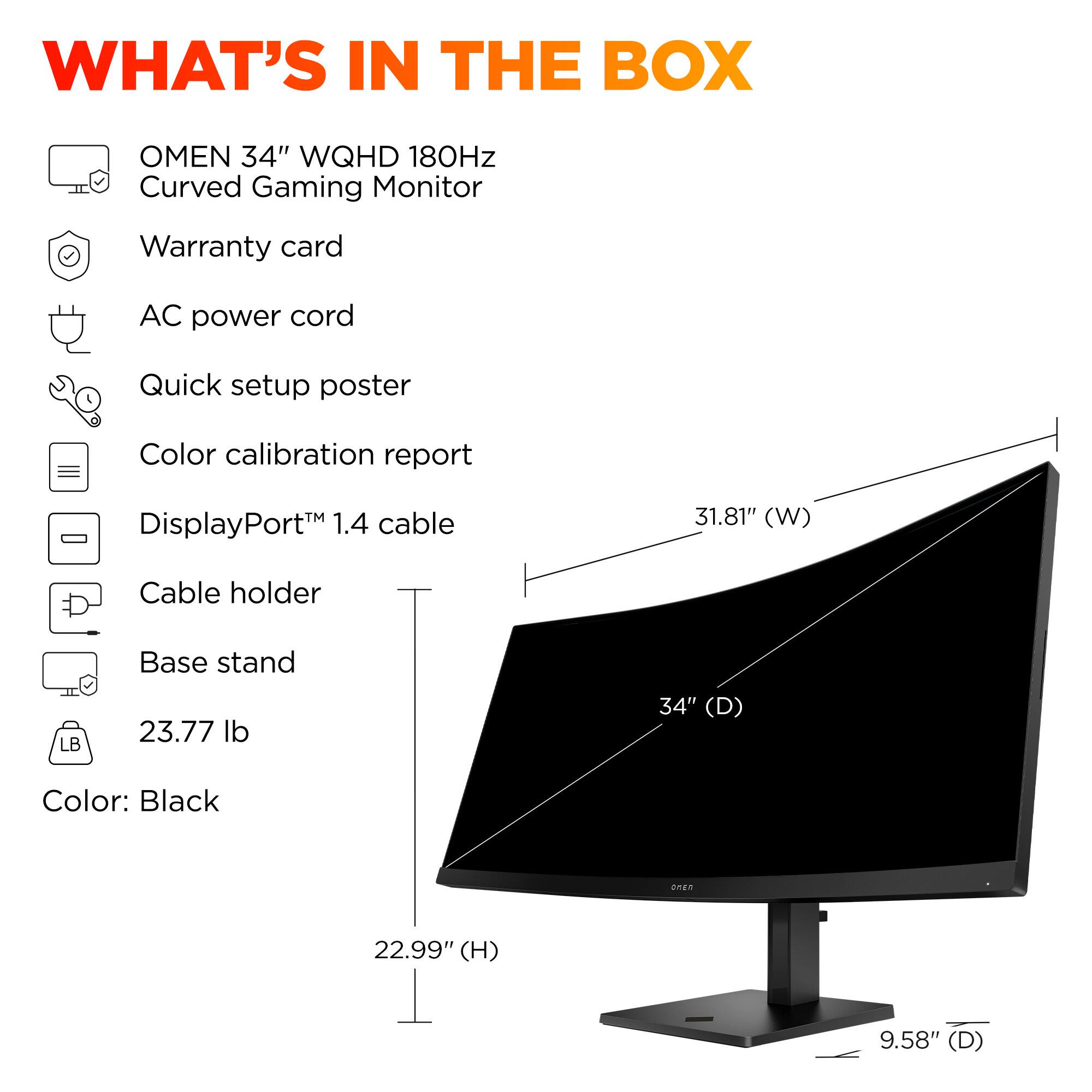 What's in the box: Omen 34" WQHD 180Hz Curved Gaming Monitor, Warranty card, AC power cord, Quick setup poster, Color calibration report, DisplayPort 1.4 cable, 31.81" (W) Cable holder, LB Base stand, 23.77 lb, 34" (D) Color: Black, 22.99" (H) 9.58" (D).