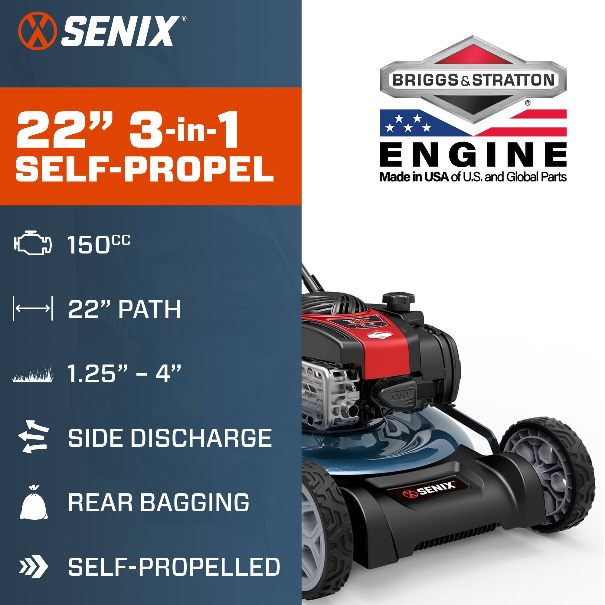 SENIX  
22" 3-in-1 SELF-PROPEL  
150cc  
22" PATH  
1.25" - 4"  
SIDE DISCHARGE  
REAR BAGGING  
SELF-PROPELLED  

BRIGGS & STRATTON  
ENGINE  
Made in USA of U.S. and Global Parts