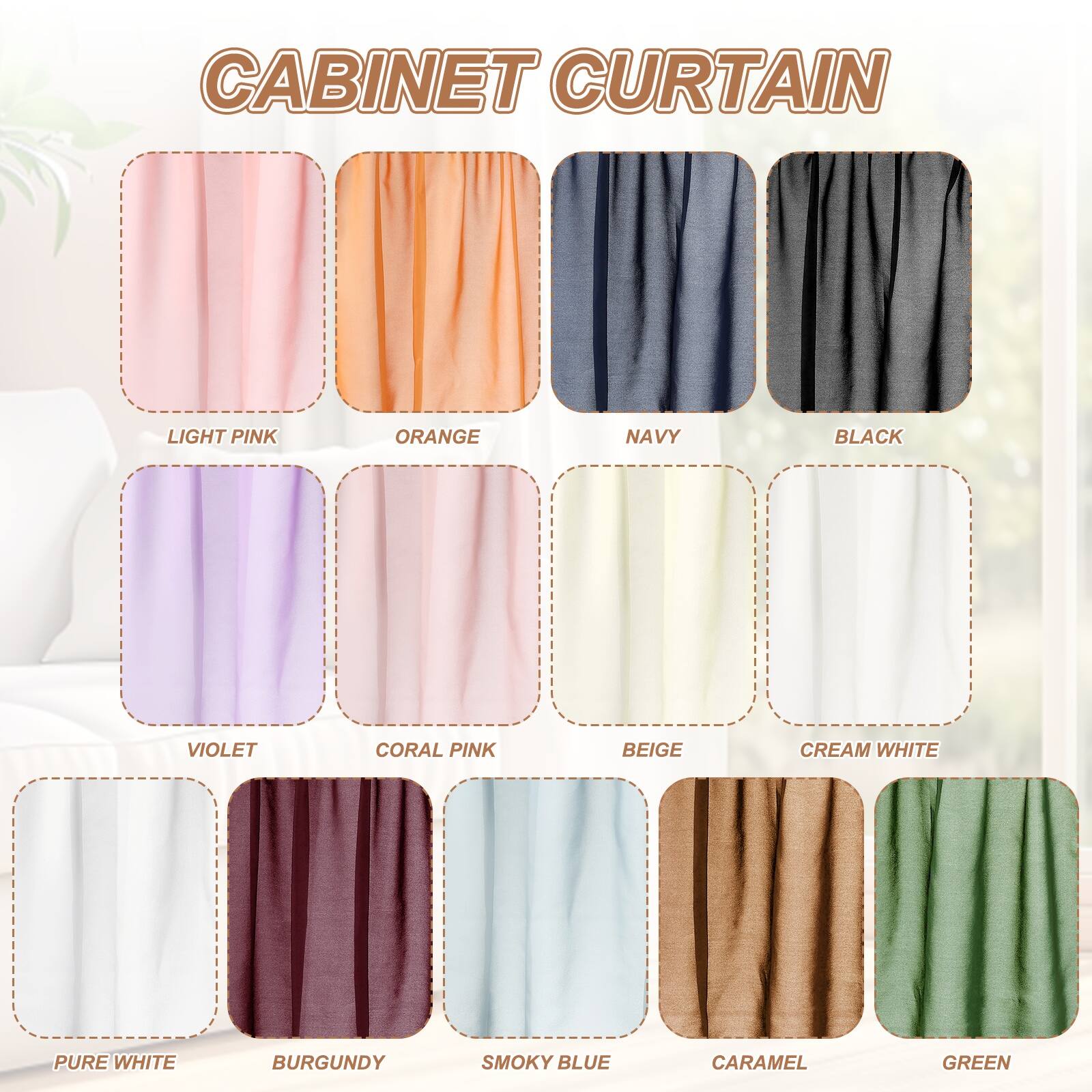 CABINET CURTAIN

LIGHT PINK
ORANGE
NAVY
BLACK
VIOLET
CORAL PINK
BEIGE
CREAM WHITE
PURE WHITE
BURGUNDY
SMOKY BLUE
CARAMEL
GREEN
