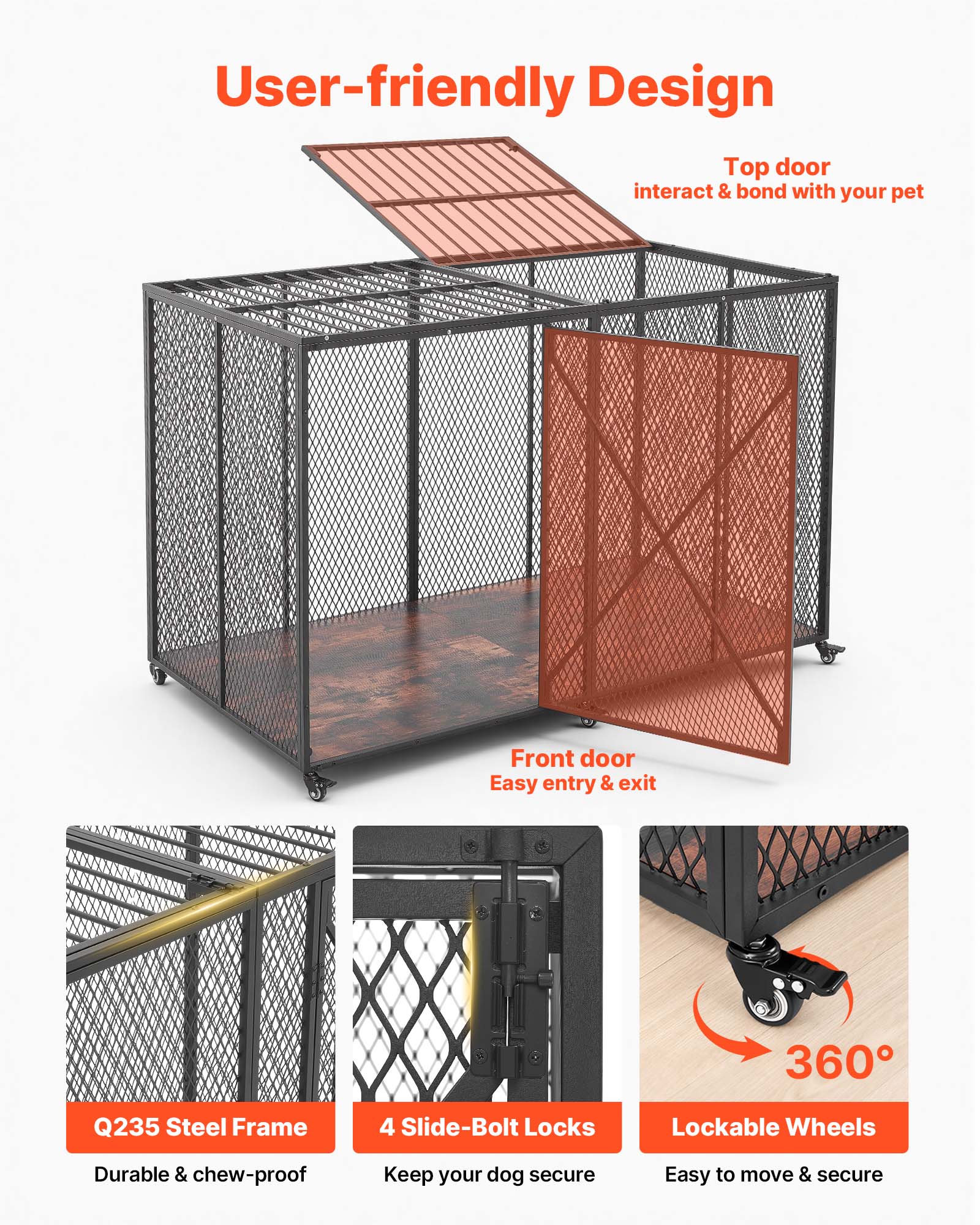 User-friendly Design  
Top door: interact & bond with your pet  
Front door: Easy entry & exit  
360°  
Q235 Steel Frame: Durable & chew-proof  
4 Slide-Bolt Locks: Keep your dog secure  
Lockable Wheels: Easy to move & secure