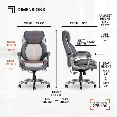 DIMENSIONS

WIDTH 27.75"
DEPTH 30"
ARMREST HEIGHT MAX 29.75" MIN 26.75"
BACK HEIGHT 25.5"
SEAT DEPTH 18.75"
SEAT WIDTH 21"
SEAT HEIGHT MAX 23" MIN 20"
CHAIR HEIGHT MIN 45.25" MAX 48.25"
SUPPORTS UP TO 275 LBS