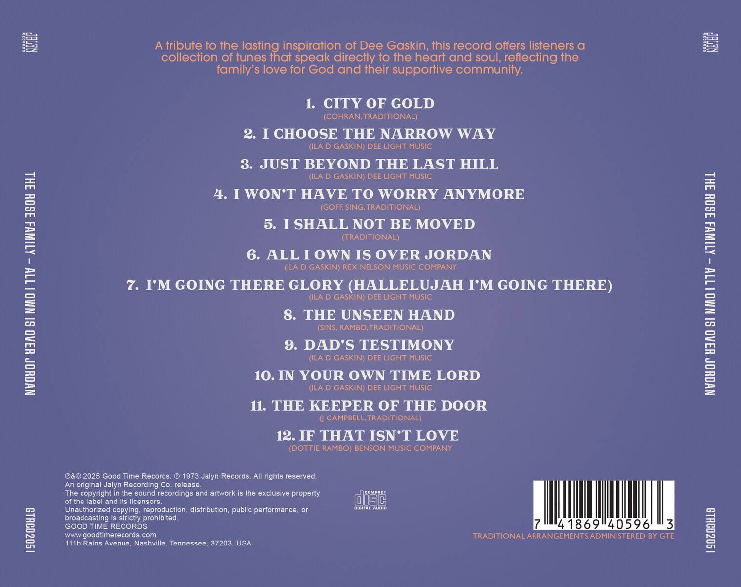 A tribute to the lasting inspiration of Dee Gaskin, this record offers listeners a collection of tunes that speak directly to the heart and soul, reflecting the family's love for God and their supportive community.

1. CITY OF GOLD (COHRAN, TRADITIONAL)
2. I CHOOSE THE NARROW WAY (ILA D GASKIN) DEE LIGHT MUSIC
3. JUST BEYOND THE LAST HILL (ILA D GASKIN) DEE LIGHT MUSIC
4. I WON'T HAVE TO WORRY ANYMORE (GOFF, SING, TRADITIONAL)
5. I SHALL NOT BE MOVED (TRADITIONAL)
6. ALL I OWN IS OVER JORDAN (ILA D GASKIN) REX NELSON MUSIC COMPANY
7. I'M GOING THERE (HALLELUJAH I'M GOING THERE) (ILA D GASKIN) DEE LIGHT MUSIC
8. THE UNSEEN HAND (SINS, RAMBO, TRADITIONAL)
9. DAD'S TESTIMONY (ILA D GASKIN) DEE LIGHT MUSIC
10. IN YOUR OWN TIME LORD (ILA D GASKIN) DEE LIGHT MUSIC
11. THE KEEPER