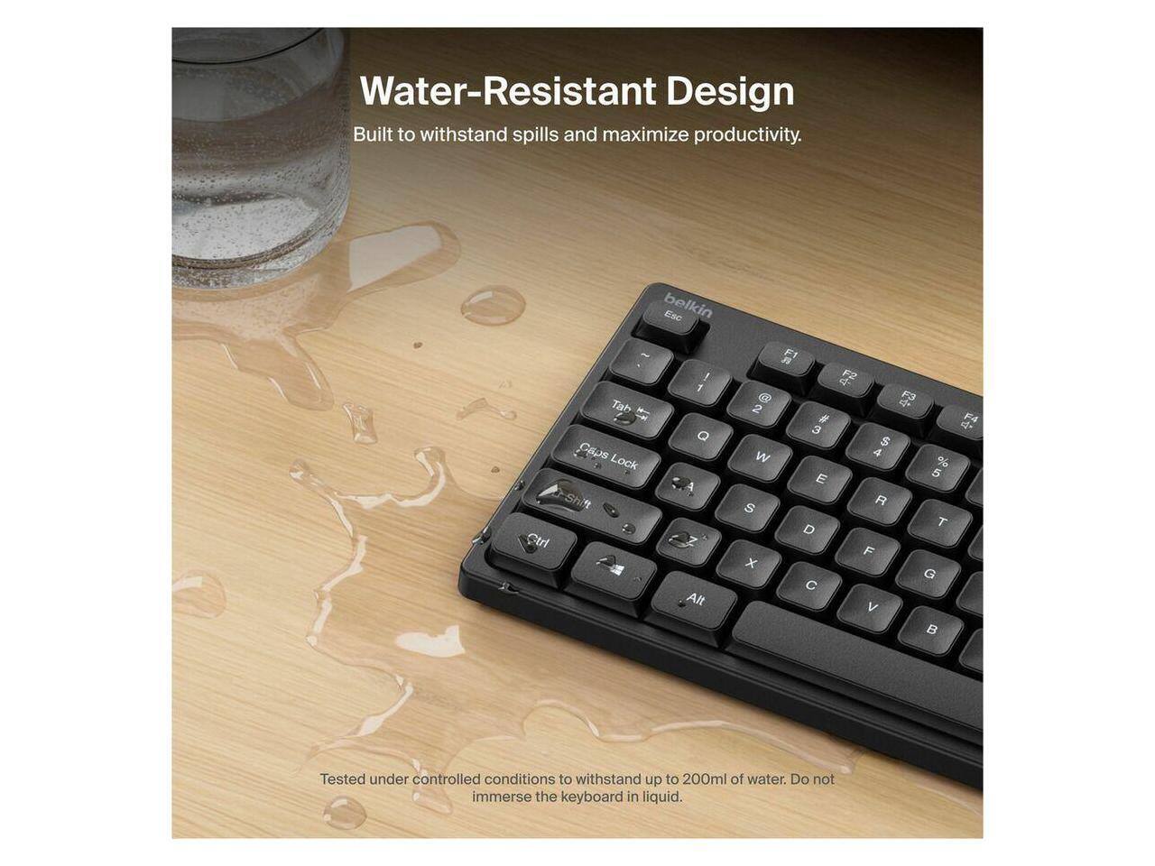 Water-Resistant Design  
Built to withstand spills and maximize productivity.  

Tested under controlled conditions to withstand up to 200ml of water. Do not immerse the keyboard in liquid.