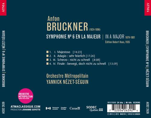 ATMA Anton BRUCKNER (1824-1896) SYMPHONIE N° 6 EN LA MAJEUR | IN A MAJOR 1879-1881 NZET-SGUIN dition Robert Haas, 1935

1. I. Majestoso [14:23]
2. II. Adagio : sehr feierlich [17:26]
3. III. Scherzo : nicht zu schnell [8:08]
4. IV. Finale: bewegt, doch nicht zu schnell [13:59]

Orchestre Métropolitain YANNICK NÉZET-SÉGUIN

ATMACLASSIQUE.COM
PRODUCTION JOHANNE GOYETTE
Canada SODEC
Québec

24 bits 96 kHz RECORDING

ACD2 2639

MADE IN CANADA

ATMA BRUCKNER SYMPHONIE N° 6 NZET-SÉGUIN ACD2 2639