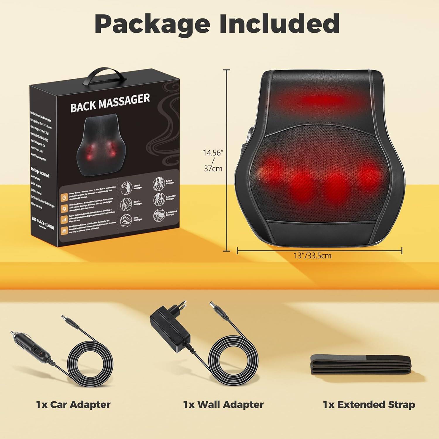 Package Included

- BACK MASSAGER
  - 14.56" / 37cm
  - 13" / 33.5cm

- 1x Car Adapter
- 1x Wall Adapter
- 1x Extended Strap