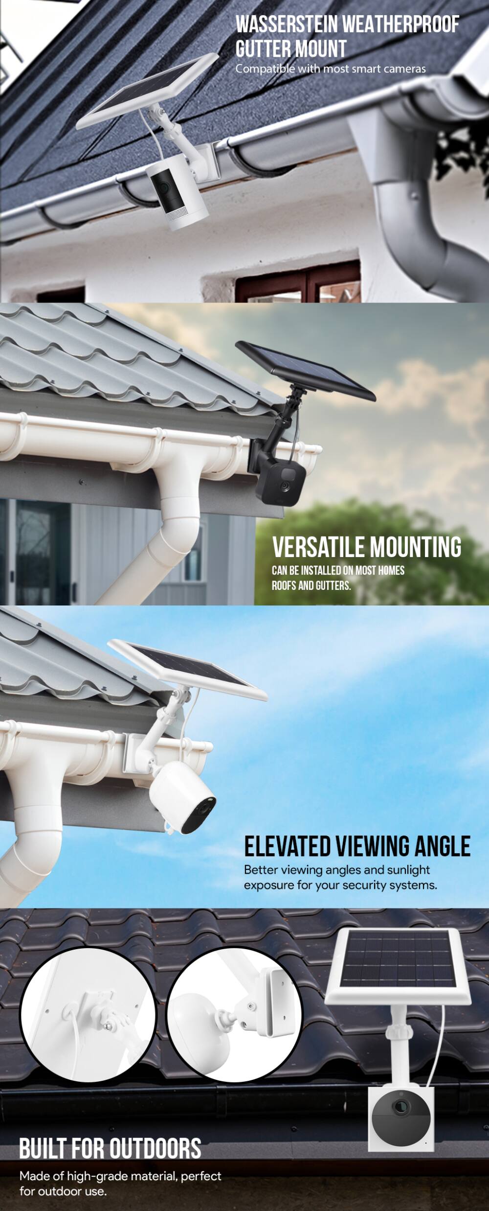 WASSERSTEIN WEATHERPROOF GUTTER MOUNT  
Compatible with most smart cameras  

VERSATILE MOUNTING  
Can be installed on most homes roofs and gutters  

ELEVATED VIEWING ANGLE  
Better viewing angles and sunlight exposure for your security systems  

BUILT FOR OUTDOORS  
Made of high-grade material, perfect for outdoor use.