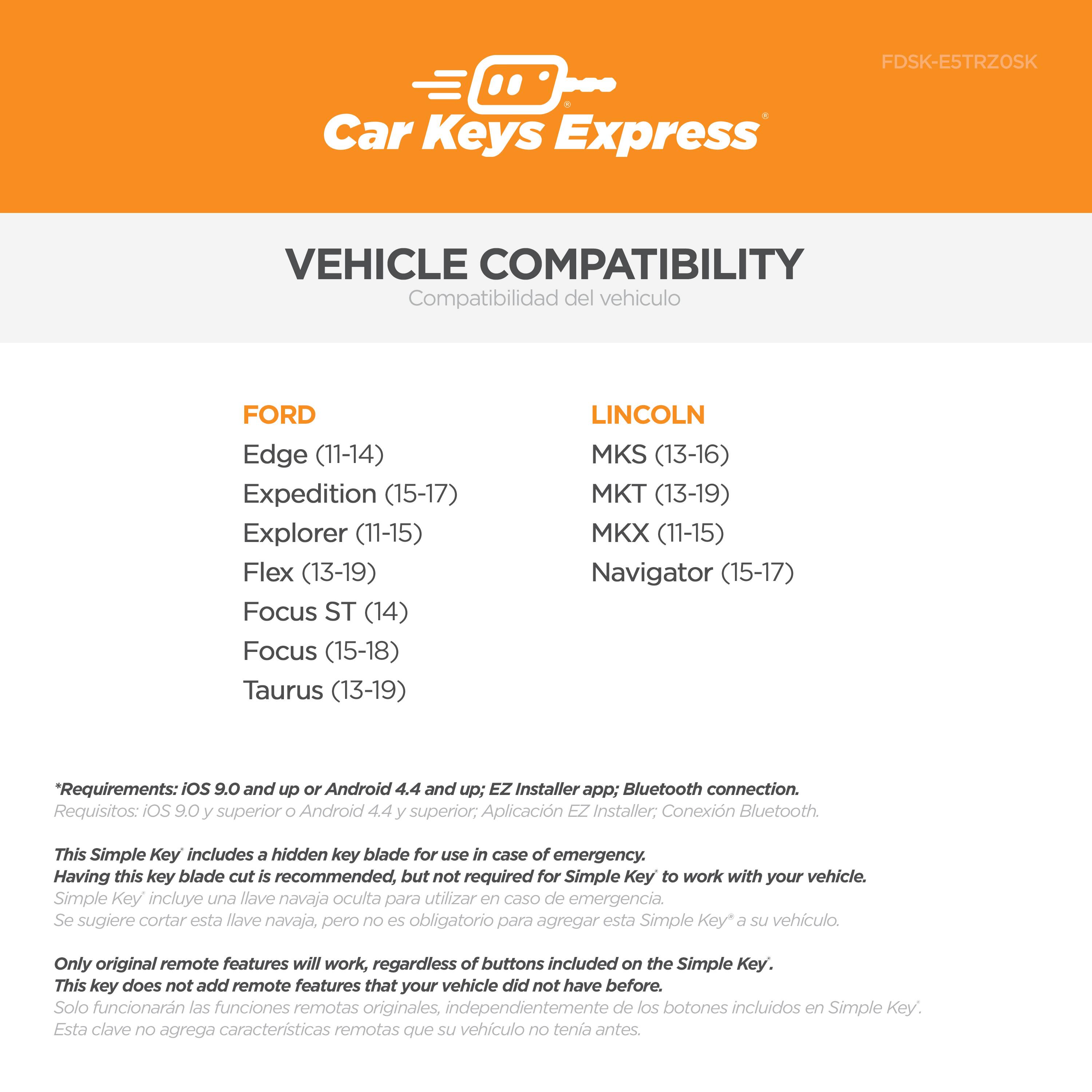 **Car Keys Express**

**VEHICLE COMPATIBILITY**  
Compatibilidad del vehículo

**FORD**  
- Edge (11-14)  
- Expedition (15-17)  
- Explorer (11-15)  
- Flex (13-19)  
- Focus ST (14)  
- Focus (15-18)  
- Taurus (13-19)  

**LINCOLN**  
- MKS (13-16)  
- MKT (13-19)  
- MKX (11-15)  
- Navigator (15-17)  

*Requirements: iOS 9.0 and up or Android 4.4 and up; EZ Installer app; Bluetooth connection.*  
*Requisitos: iOS 9.0 y superior o Android 4.4 y superior; Aplicación EZ Installer; Conexión Bluetooth.*

This Simple Key includes a hidden key blade for use in case of emergency. Having this key blade cut is recommended, but not required for Simple Key to work with your vehicle.  
*Simple Key incluye una llave navaja oculta para utilizar en caso de emergencia. Se sugiere cortar esta llave navaja, pero no es obligatorio para agregar esta Simple Key* a su vehículo.

Only original remote features will work, regardless of buttons included on the Simple Key. This key does not add remote features that your vehicle did not have before.  
*Solo funcionarán las funciones remotas originales, independientemente de los botones incluidos en Simple Key. Esta clave no agrega características remotas que su vehículo no tenía antes.*