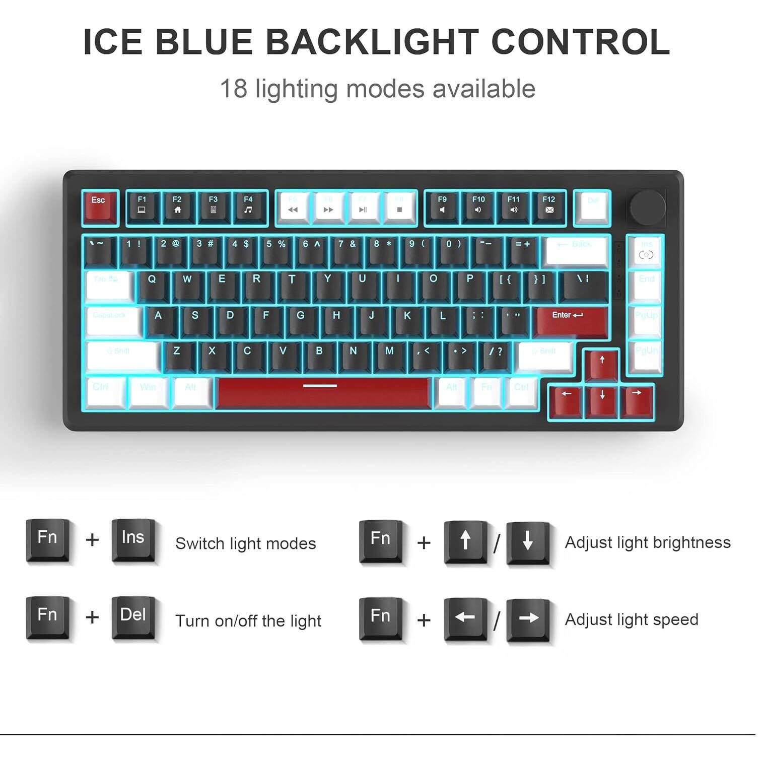 ICE BLUE BACKLIGHT CONTROL  
18 lighting modes available  

Esc  
F1  
F2  
F3  
F4  
H  
Il  
F9  
F10  
F11  
F12  
Del  
1  
2  
@  
3  
#  
4  
$  
5  
%  
6  
7  
&  
8  
*  
9  
(  
0  
)  
--  
Q  
W  
E  
R  
T  
Y  
U  
I  
O  
P  
}]  
}]  
VI  
A  
S  
D  
F  
G  
H  
J  
K  
L  
Enter  
Z  
X  
C  
V  
N  
M  
<  
Cirl  
Alt  

Fn  
+  
Ins  
Switch light modes  
Fn  
+  
/  
Adjust light brightness  
Fn  
+  
Del  
Turn on/off the light  
Fn  
+  
/  
Adjust light speed