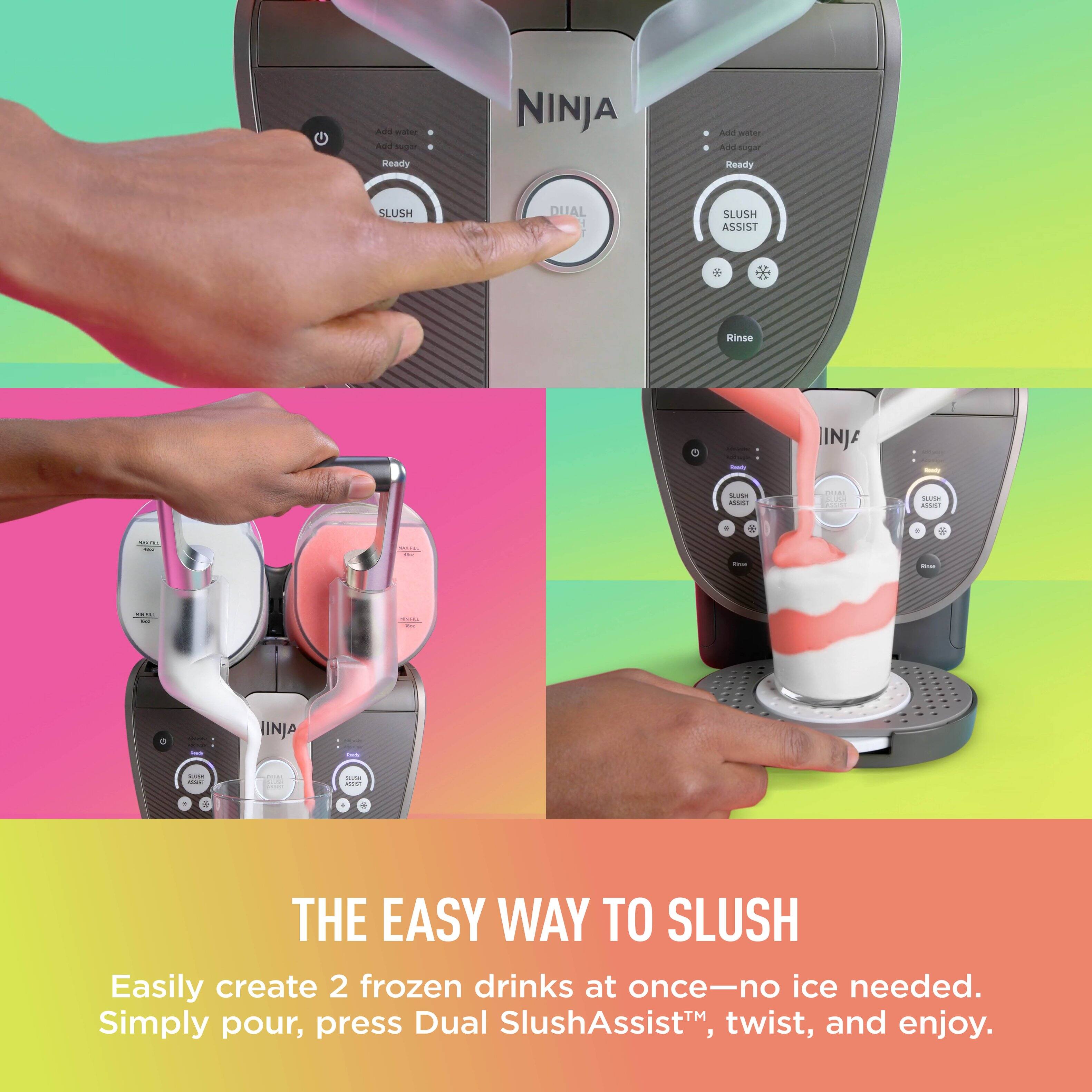 A e N. Sr Ready NINJA An - Ald  Ready SLUSH DUAL SLUSH ASSIST Hinse - IINJA - - I.E -  oa A.... . - + : - | : I E | INJA : I | | : - . e . . THE EASY WAY TO SLUSH Easily create 2 frozen drinks at once-no ice needed. Simply pour, press Dual SlushAssist™, twist, and enjoy.