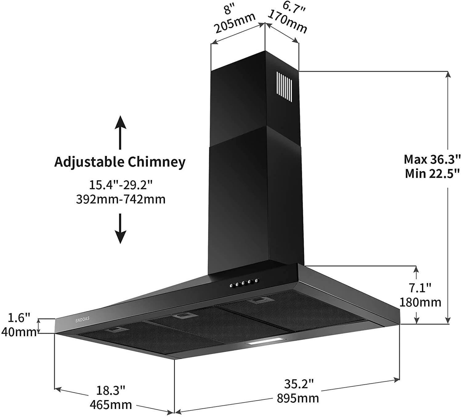 8" 6.7" 205mm 170mm Adjustable Chimney 15.4"-29.2" 392mm-742mm Max 36.3" Min 22.5" 1.6" 40mm SNDOAS 7.1" 180mm 18.3" 465mm 35.2" 895mm