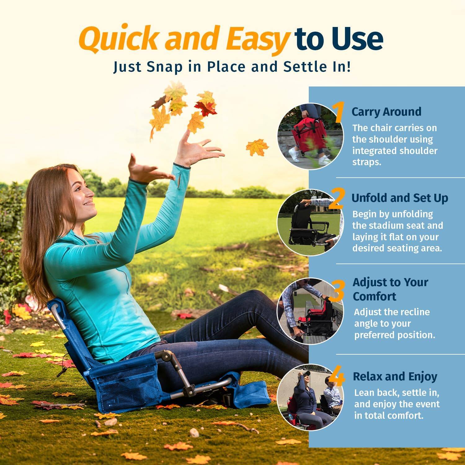 Quick and Easy to Use  
Just Snap in Place and Settle In!

1. Carry Around  
The chair carries on the shoulder using integrated shoulder straps.

2. Unfold and Set Up  
Begin by unfolding the stadium seat and laying it flat on your desired seating area.

3. Adjust to Your Comfort  
Adjust the recline angle to your preferred position.

4. Relax and Enjoy  
Lean back, settle in, and enjoy the event in total comfort.