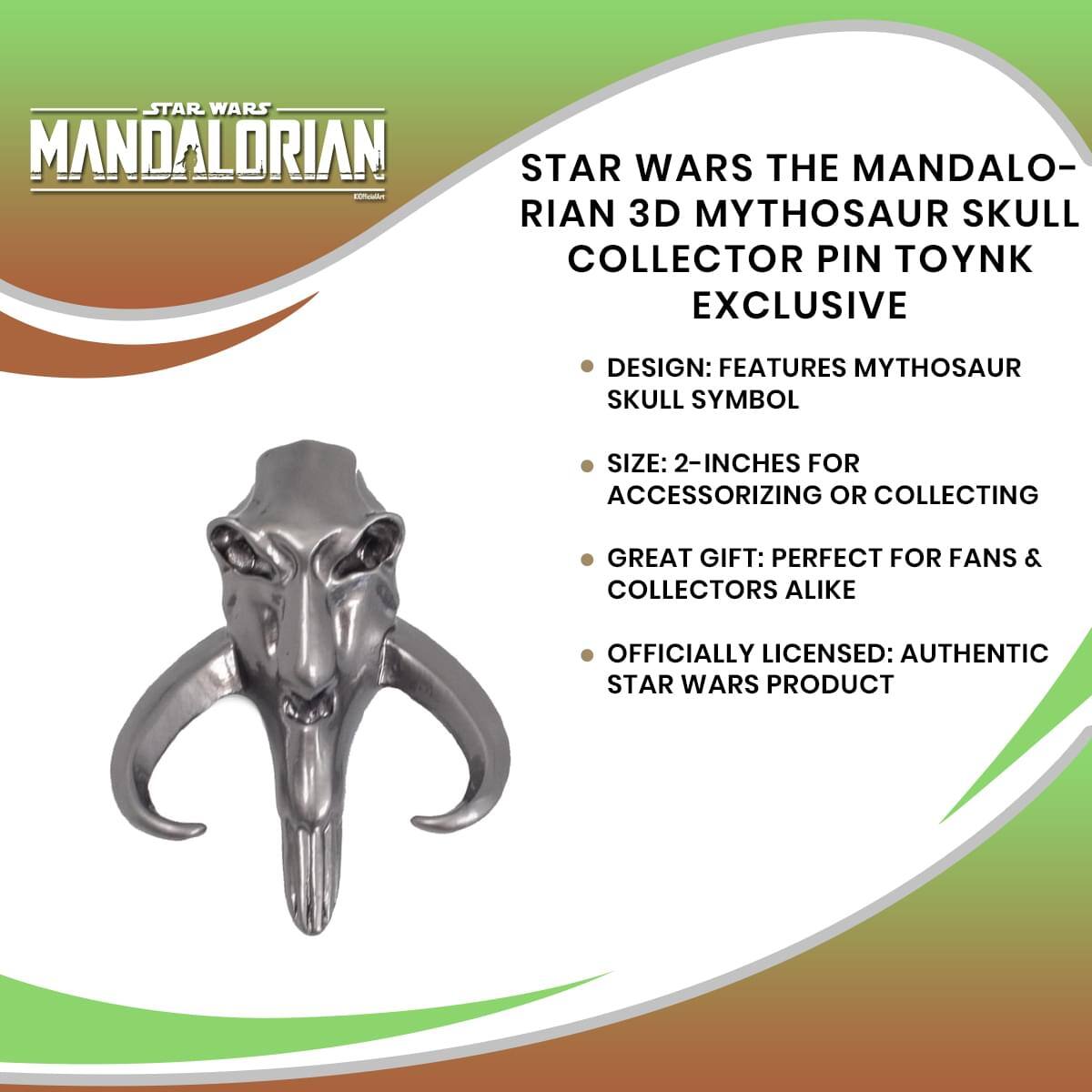 STAR WARS MANDALORIAN  
STAR WARS THE MANDALORIAN 3D MYTHOSAUR SKULL COLLECTOR PIN TOYNK EXCLUSIVE  

- DESIGN: FEATURES MYTHOSAUR SKULL SYMBOL  
- SIZE: 2-INCHES FOR ACCESSORIZING OR COLLECTING  
- GREAT GIFT: PERFECT FOR FANS & COLLECTORS ALIKE  
- OFFICIALLY LICENSED: AUTHENTIC STAR WARS PRODUCT