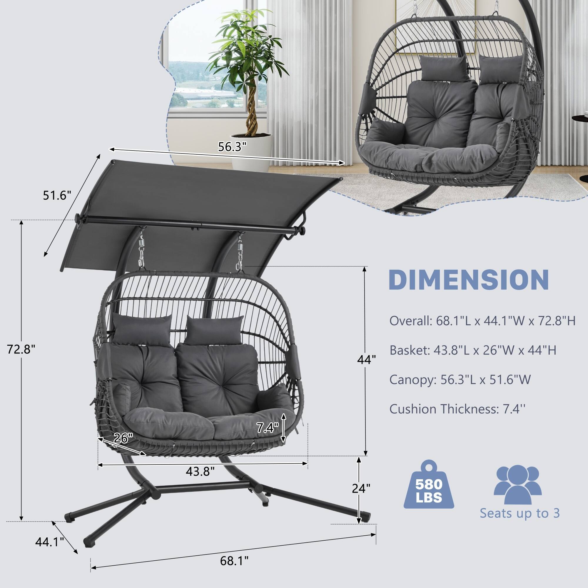 DIMENSION

Overall: 68.1"L x 44.1"W x 72.8"H

Basket: 43.8"L x 26"W x 44"H

Canopy: 56.3"L x 51.6"W

Cushion Thickness: 7.4"

580 LBS

Seats up to 3