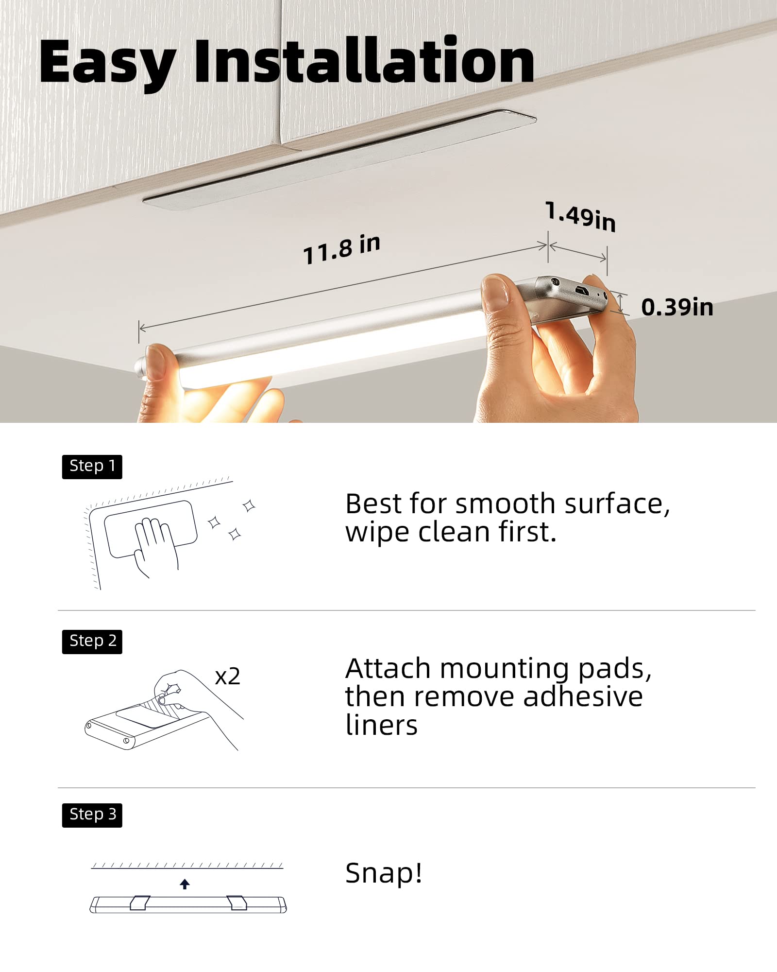 Easy Installation

11.8 in  
1.49 in  
0.39 in

Step 1  
Best for smooth surface, wipe clean first.

Step 2  
Attach mounting pads, then remove adhesive liners

Step 3  
Snap!