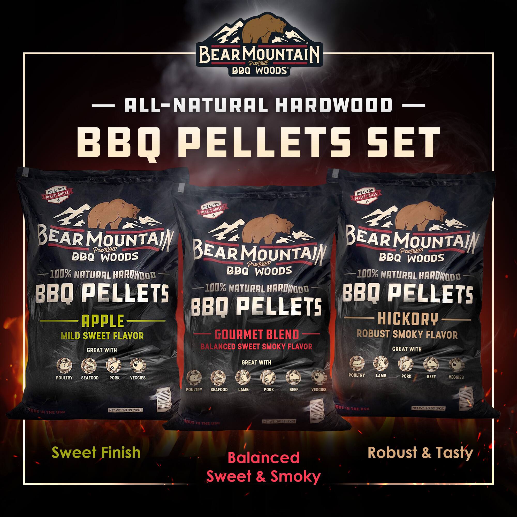 BEAR MOUNTAIN BBQ WOODS  
ALL-NATURAL HARDWOOD BBQ PELLETS SET  

BEAR MOUNTAIN BBQ WOODS  
100% NATURAL HARDWOOD BBQ PELLETS  
APPLE  
MILD SWEET FLAVOR  
GREAT WITH:  
- POULTRY  
- SEAFOOD  
- PORK  
- VEGGIES  

BEAR MOUNTAIN BBQ WOODS  
100% NATURAL HARDWOOD BBQ PELLETS  
GOURMET BLEND  
BALANCED SWEET & SMOKY FLAVOR  
GREAT WITH:  
- POULTRY  
- SEAFOOD  
- LAMB  
- PORK  
- BEEF  
- VEGGIES  

BEAR MOUNTAIN BBQ WOODS  
100% NATURAL HARDWOOD BBQ PELLETS  
HICKORY  
ROBUST SMOKY FLAVOR  
GREAT WITH:  
- POULTRY  
- LAMB  
- PORK  
- BEEF  
- VEGGIES  

Sweet Finish  
Balanced Sweet & Smoky  
Robust & Tasty