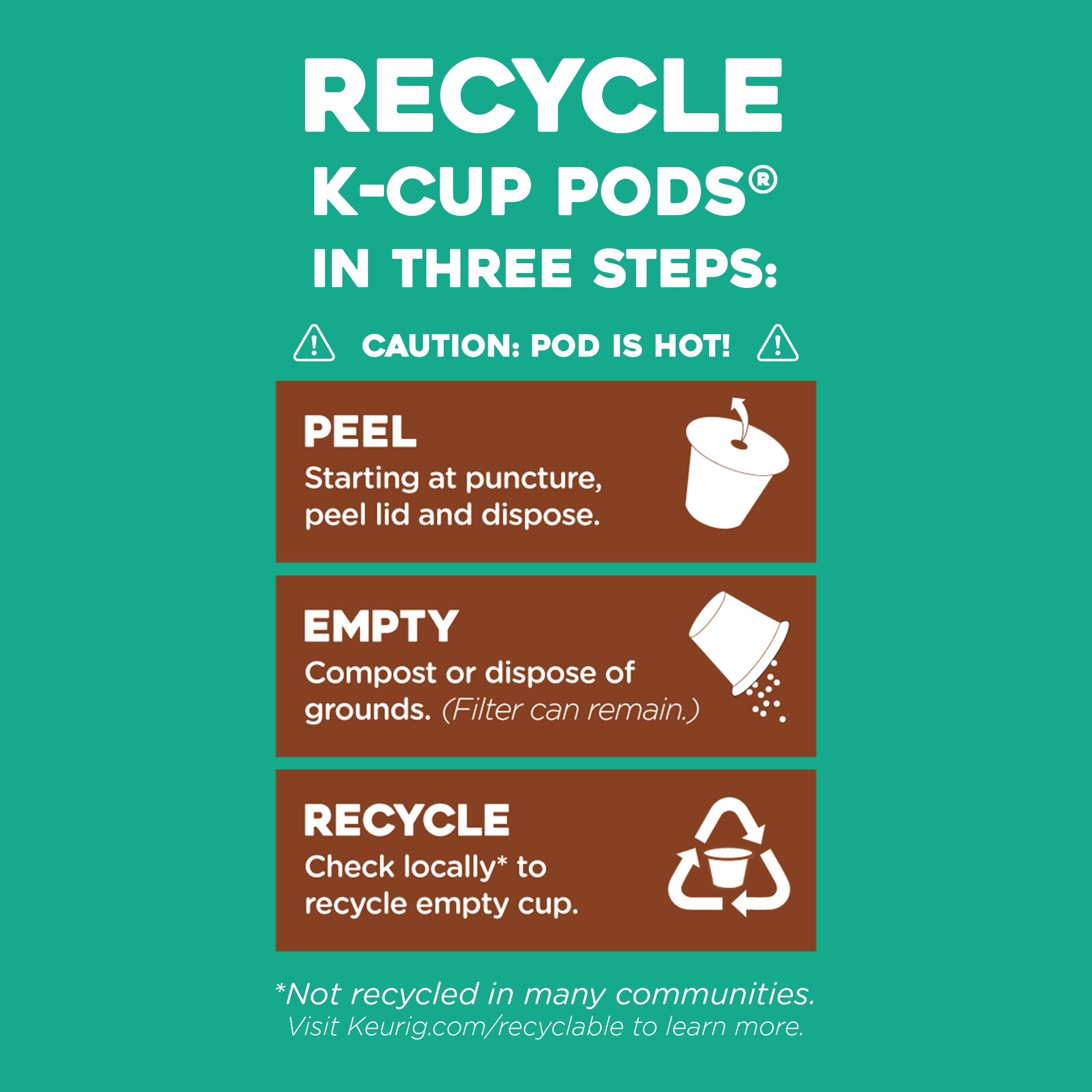 RECYCLE K-CUP PODS IN THREE STEPS:

1. CAUTION: POD IS HOT!
2. PEEL: Starting at puncture, peel lid and dispose.
3. EMPTY: Compost or dispose of grounds. (Filter can remain.)
4. RECYCLE: Check locally* to recycle empty cup. *Not recycled in many communities. Visit Keurig.com/recyclable to learn more.