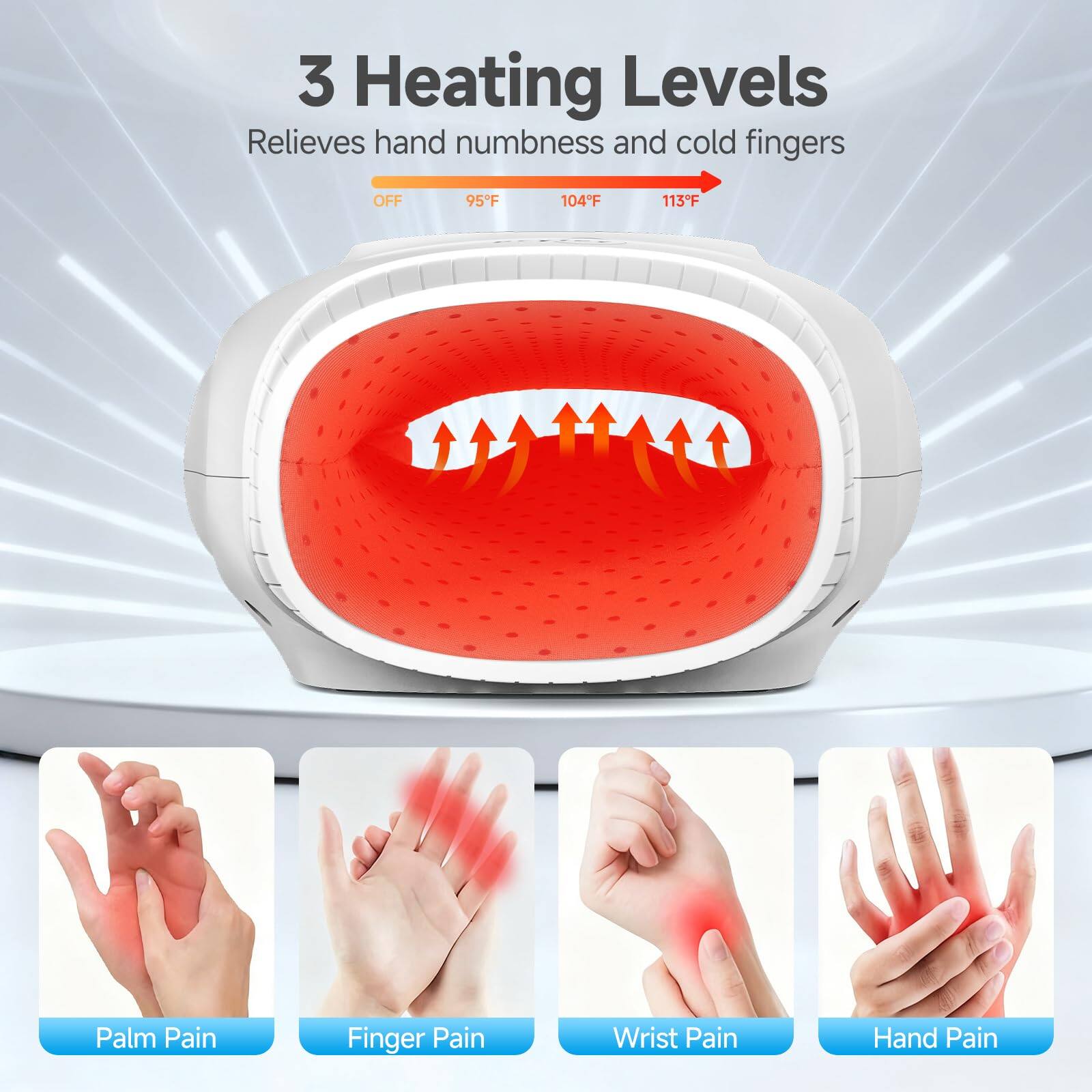 3 Heating Levels  
Relieves hand numbness and cold fingers  

OFF 95°F 104°F 113°F  

Palm Pain  
Finger Pain  
Wrist Pain  
Hand Pain
