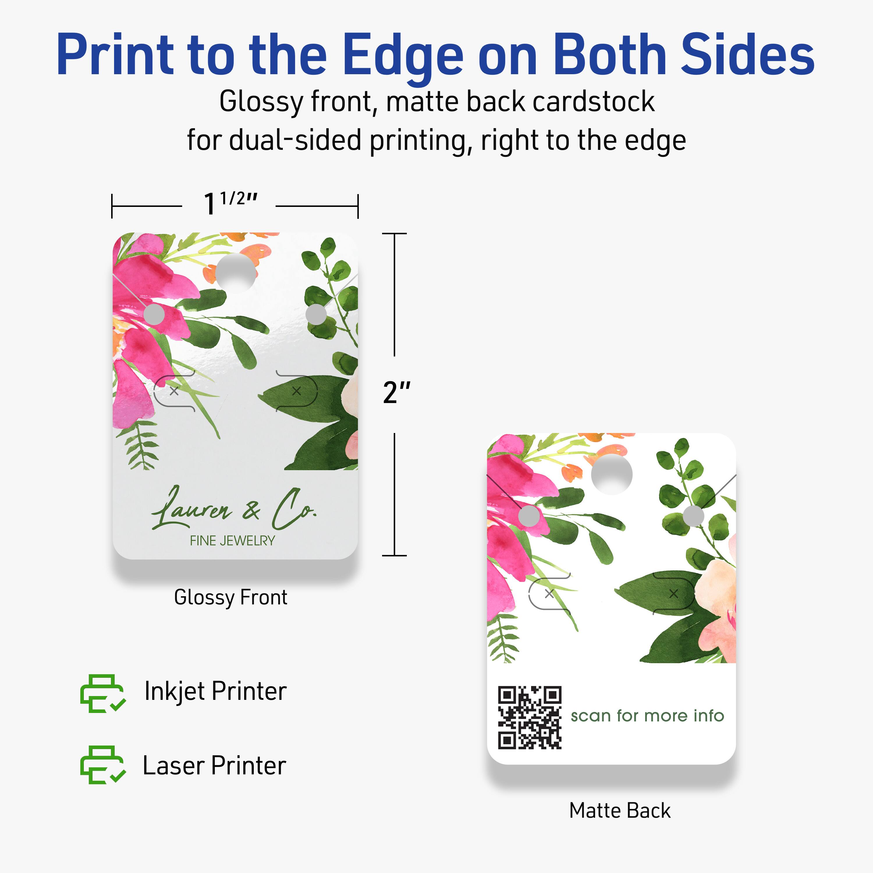 Print to the Edge on Both Sides  
Glossy front, matte back cardstock for dual-sided printing, right to the edge  

1 1/2" x 2"  

Lauren & Co.  
FINE JEWELRY  

Glossy Front  
Matte Back  

Inkjet Printer  
Laser Printer  

scan for more info