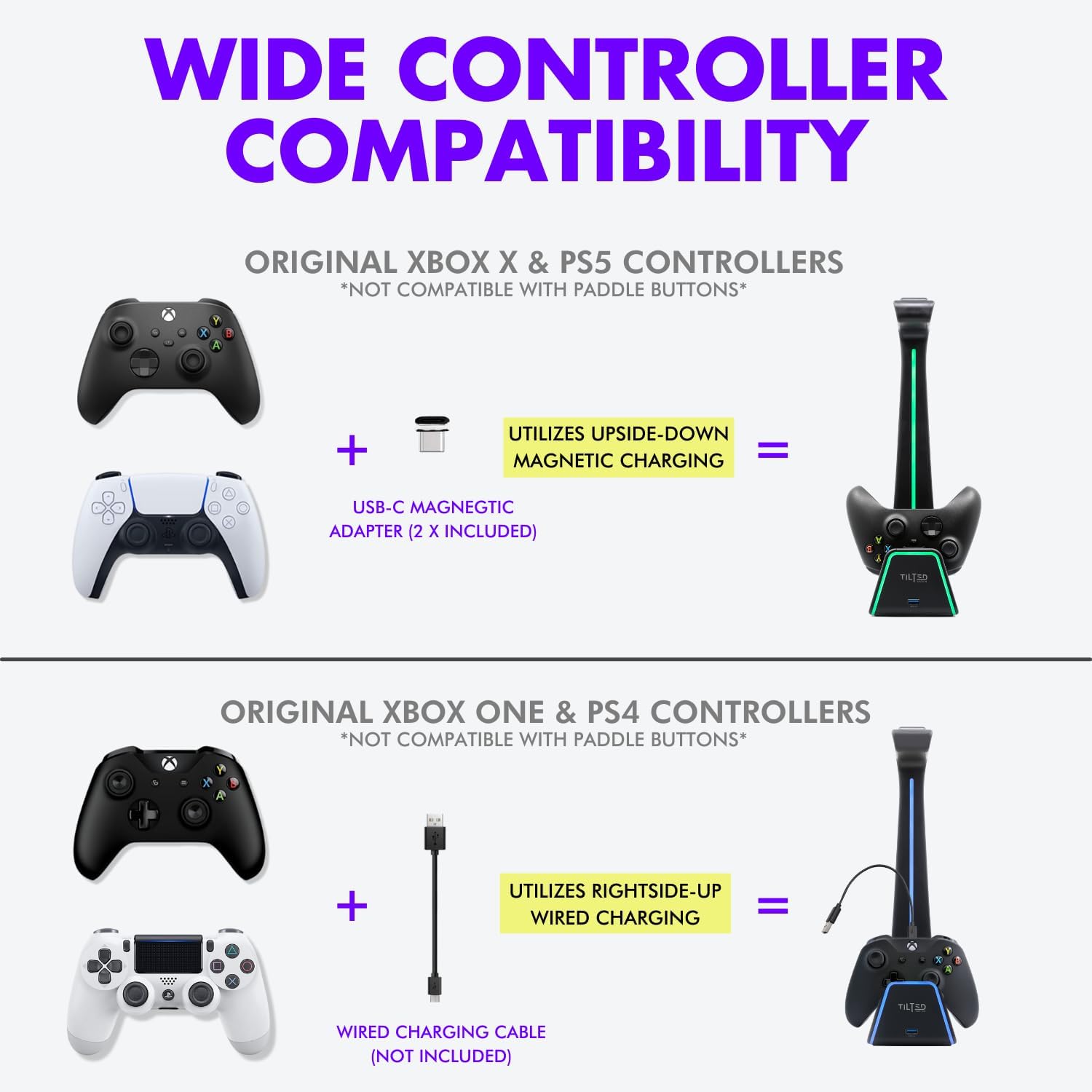 WIDE CONTROLLER COMPATIBILITY

ORIGINAL XBOX X & PS5 CONTROLLERS  
*NOT COMPATIBLE WITH PADDLE BUTTONS*  
UTILIZES UPSIDE-DOWN = MAGNETIC CHARGING  
USB-C MAGNETIC ADAPTER (2 X INCLUDED)

ORIGINAL XBOX ONE & PS4 CONTROLLERS  
*NOT COMPATIBLE WITH PADDLE BUTTONS*  
UTILIZES RIGHTSIDE-UP = WIRED CHARGING  
WIRED CHARGING CABLE (NOT INCLUDED)