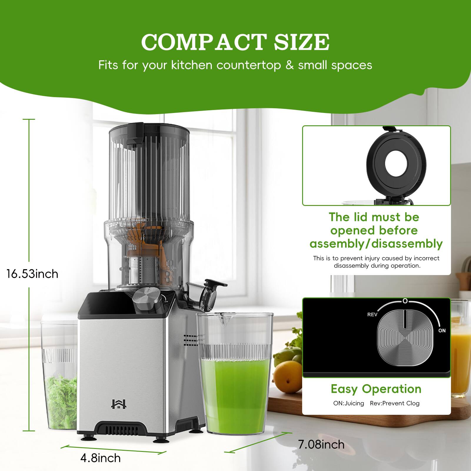 COMPACT SIZE  
Fits for your kitchen countertop & small spaces  

16.53inch  

The lid must be opened before assembly/disassembly  
This is to prevent injury caused by incorrect disassembly during operation.  

Easy Operation  
ON: Juicing  
REV: Prevent Clog  

4.8inch  
7.08inch