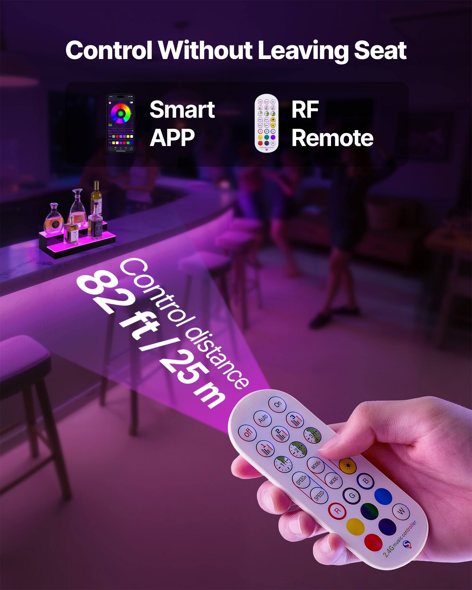 Control Without Leaving Seat

Smart APP

RF Remote

Control distance 82 ft / 25 m

On Auto ~

Off

MODE

SPEED

R G B W

2.4G music controller