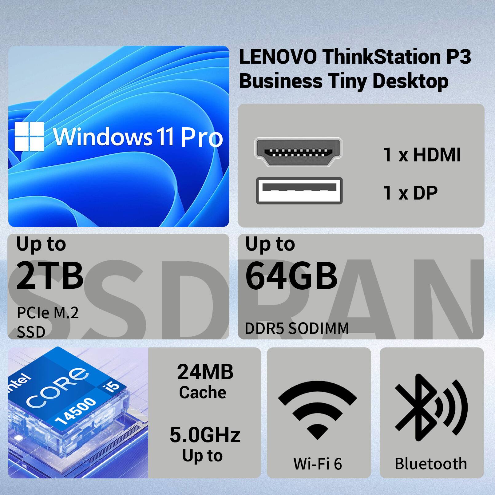 LENOVO ThinkStation P3 Business Tiny Desktop  
Windows 11 Pro  
1 x HDMI  
1 x DP  
Up to 2TB PCIe M.2 SSD  
Up to 64GB DDR5 SODIMM  
Intel CORE i5 14500  
24MB Cache  
5.0GHz  
Wi-Fi 6  
Bluetooth