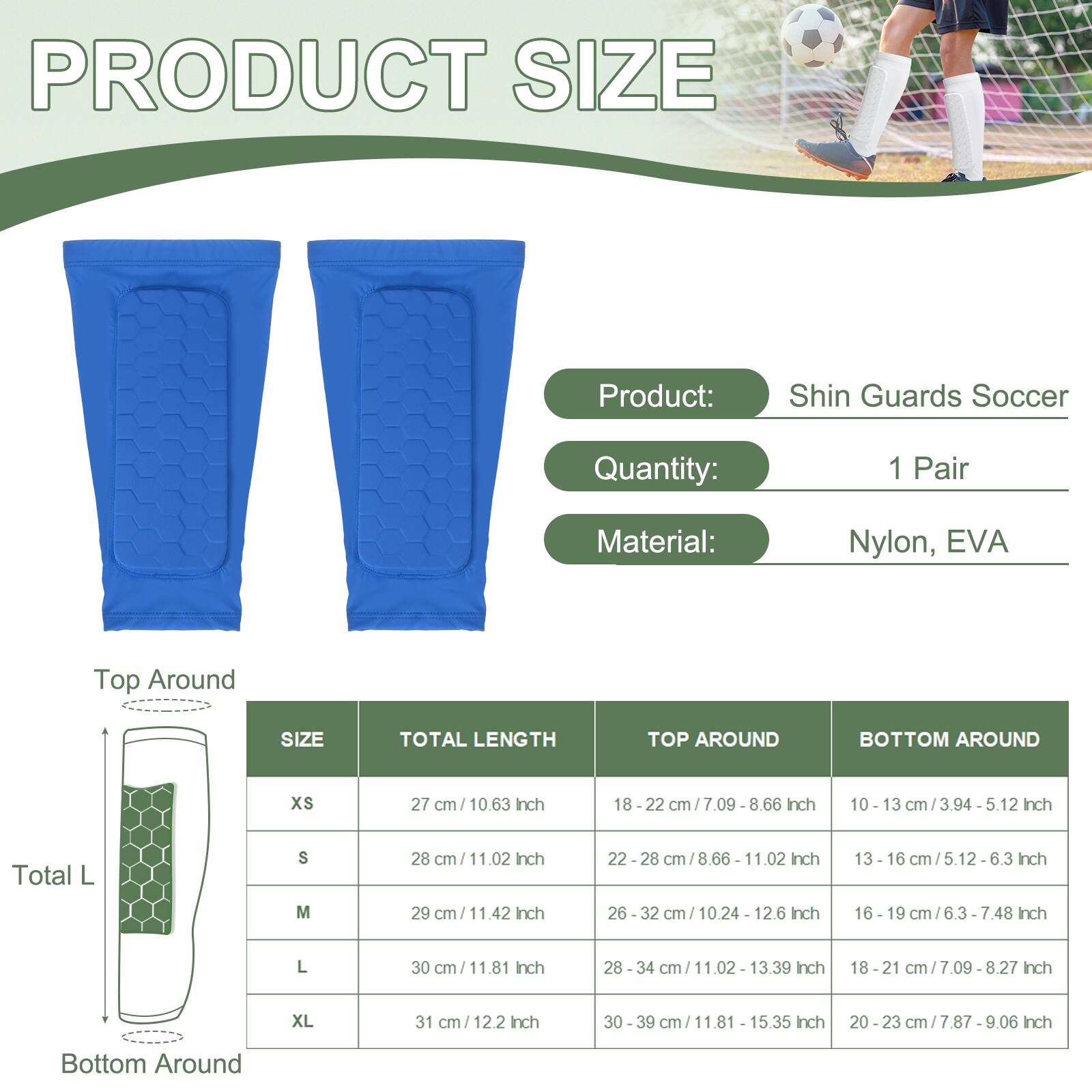 PRODUCT SIZE

Product: Shin Guards Soccer  
Quantity: 1 Pair  
Material: Nylon, EVA

| SIZE | TOTAL LENGTH | TOP AROUND | BOTTOM AROUND |
|------|-------------|-----------|--------------|
| XS   | 27 cm / 10.63 Inch | 18 - 22 cm / 7.09 - 8.66 Inch | 10 - 13 cm / 3.94 - 5.12 Inch |
| S    | 28 cm / 11.02 Inch | 22 - 28 cm / 8.66 - 11.02 Inch | 13 - 16 cm / 5.12 - 6.3 Inch |
| M    | 29 cm / 11.42 Inch | 26 - 32 cm / 10.24 - 12.6 Inch | 16 - 19 cm / 6.3 - 7.48 Inch |
| L    | 30 cm / 11.81 Inch | 28 - 34 cm / 1