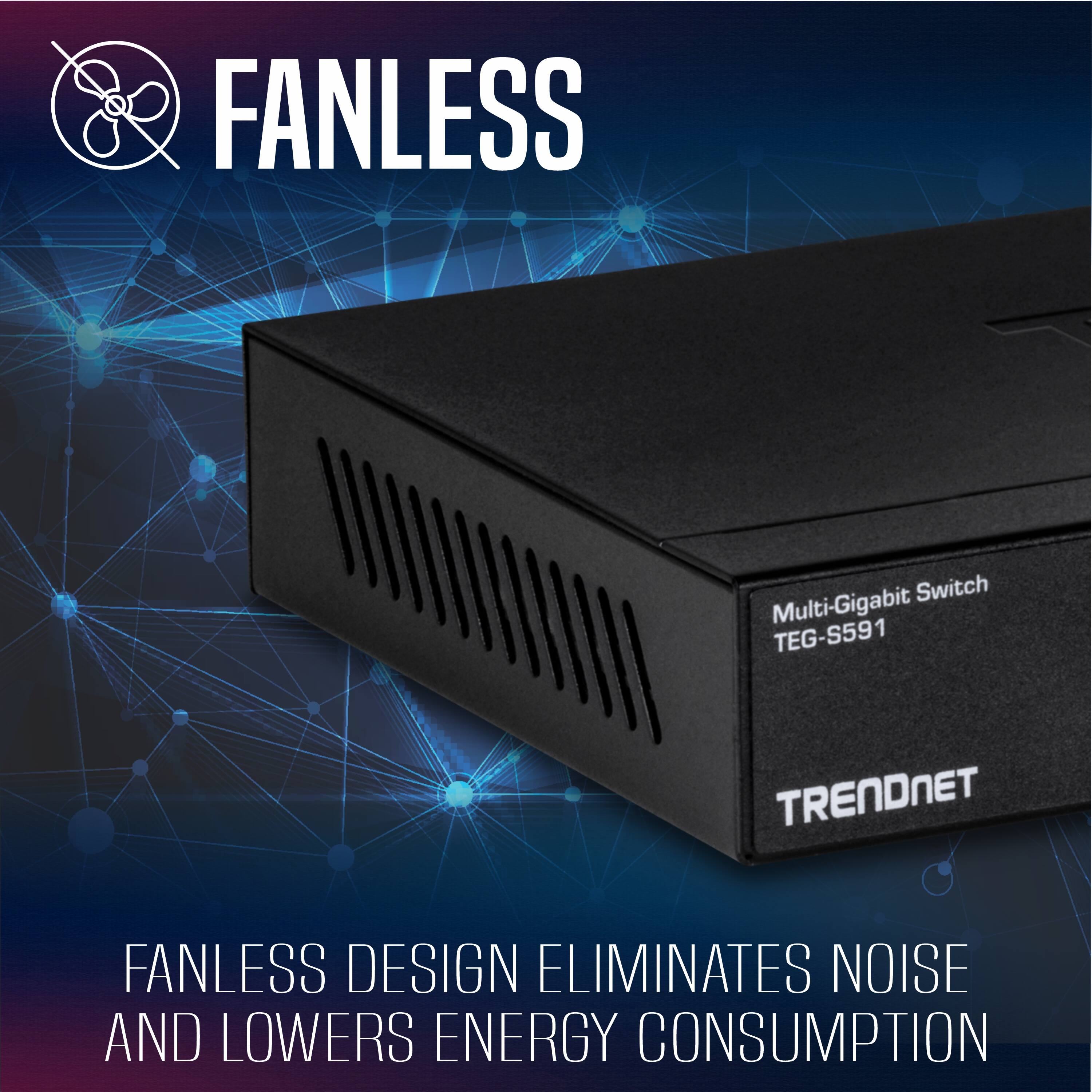 FANLESS Switch Multi-Gigabit TEG-S591 TRENDNET

FANLESS DESIGN ELIMINATES NOISE AND LOWERS ENERGY CONSUMPTION