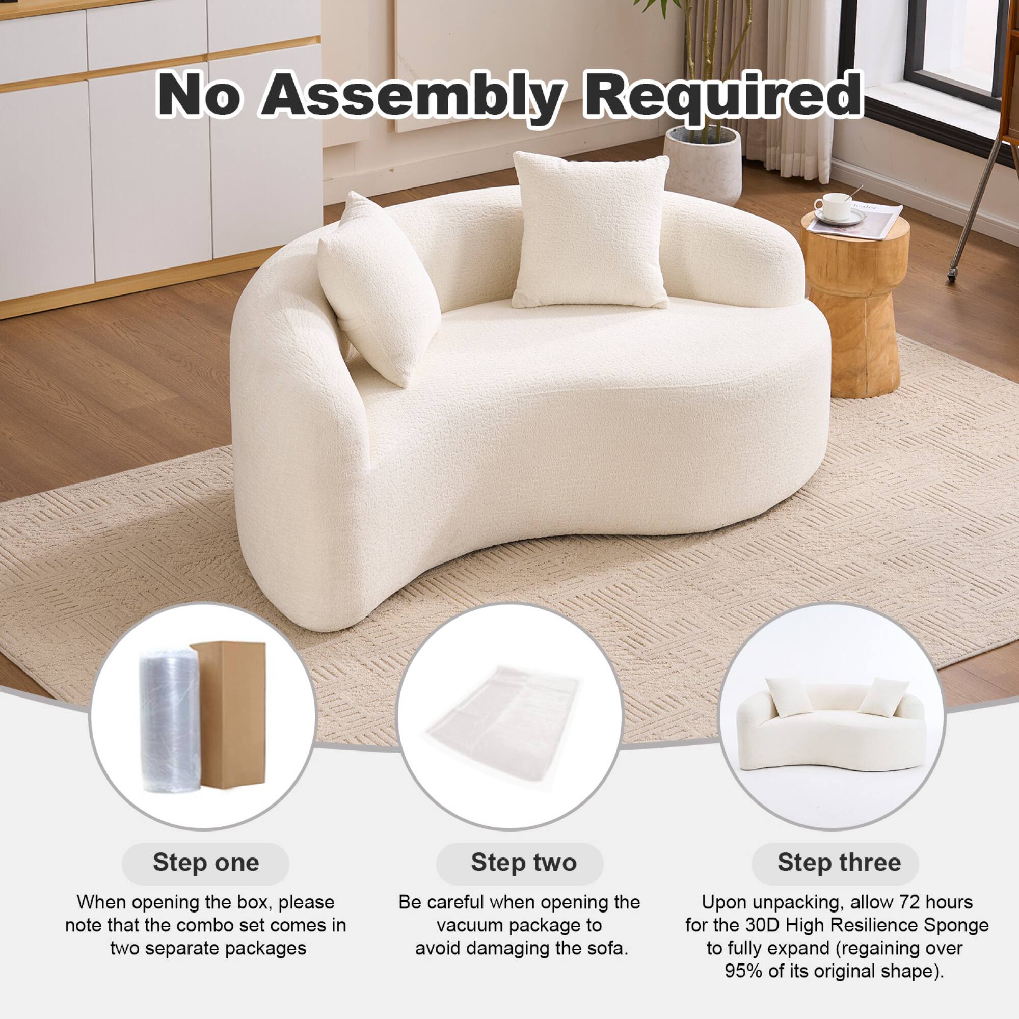 No Assembly Required

Step one  
When opening the box, please note that the combo set comes in two separate packages

Step two  
Be careful when opening the vacuum package to avoid damaging the sofa

Step three  
Upon unpacking, allow 72 hours for the 30D High Resilience Sponge to fully expand (regaining over 95% of its original shape)