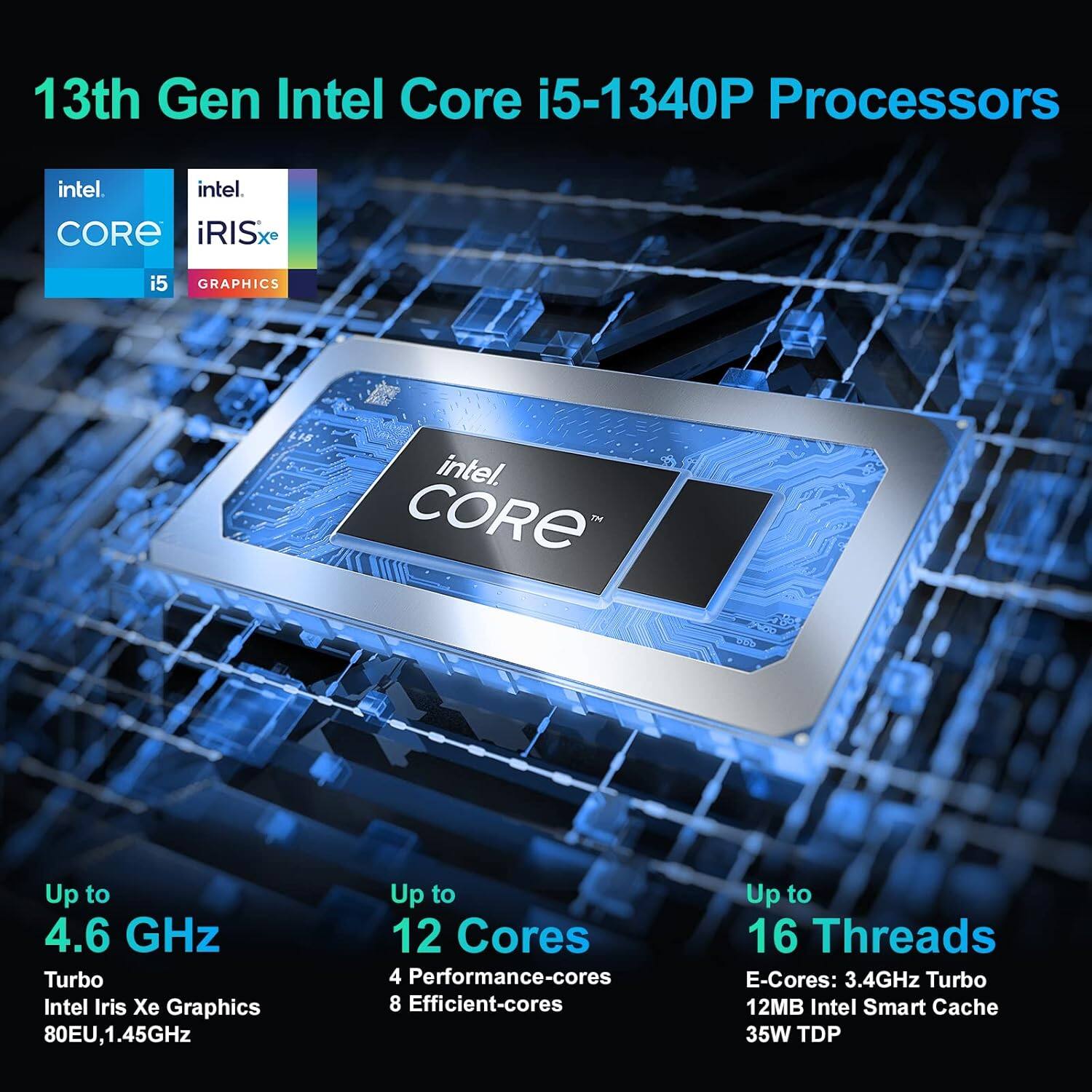 13th Gen Intel Core i5-1340P Processors

- Up to 4.6 GHz Turbo
- Intel Iris Xe Graphics 80EU, 1.45GHz
- Up to 12 Cores
  - 4 Performance-cores
  - 8 Efficient-cores
- Up to 16 Threads
  - E-Cores: 3.4GHz Turbo
- 12MB Intel Smart Cache
- 35W TDP