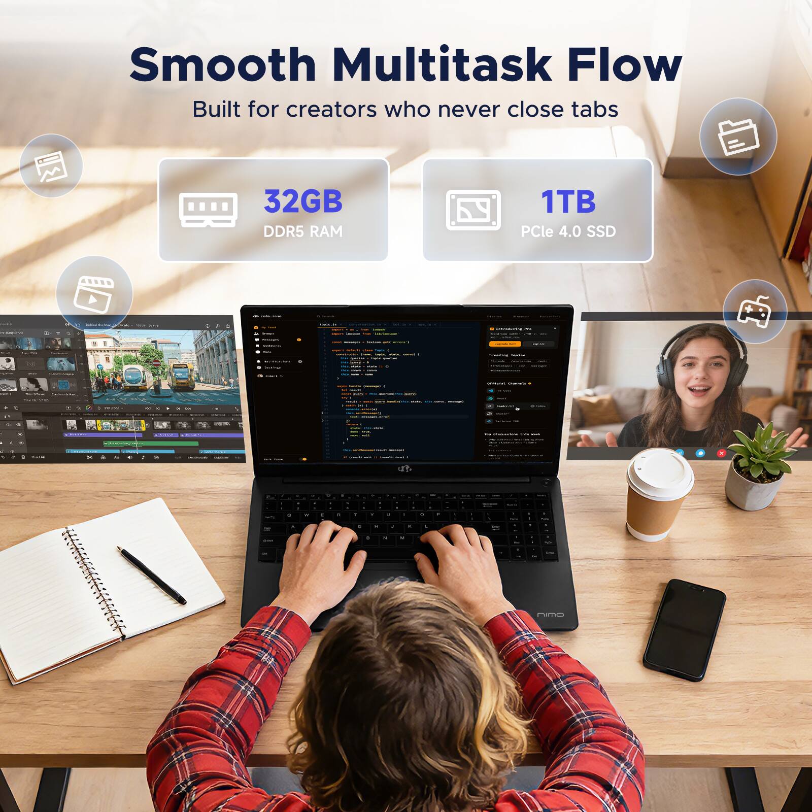 Smooth Multitask Flow  
Built for creators who never close tabs  

32GB DDR5 RAM  
1TB PCIe 4.0 SSD