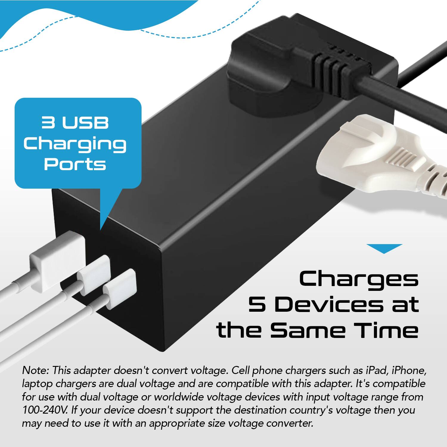 3 USB Charging Ports

Charges 5 Devices at the Same Time

Note: This adapter doesn't convert voltage. Cell phone chargers such as iPad, iPhone, laptop chargers are dual voltage and are compatible with this adapter. It's compatible for use with dual voltage or worldwide voltage devices with input voltage range from 100-240V. If your device doesn't support the destination country's voltage then you may need to use it with an appropriate size voltage converter.