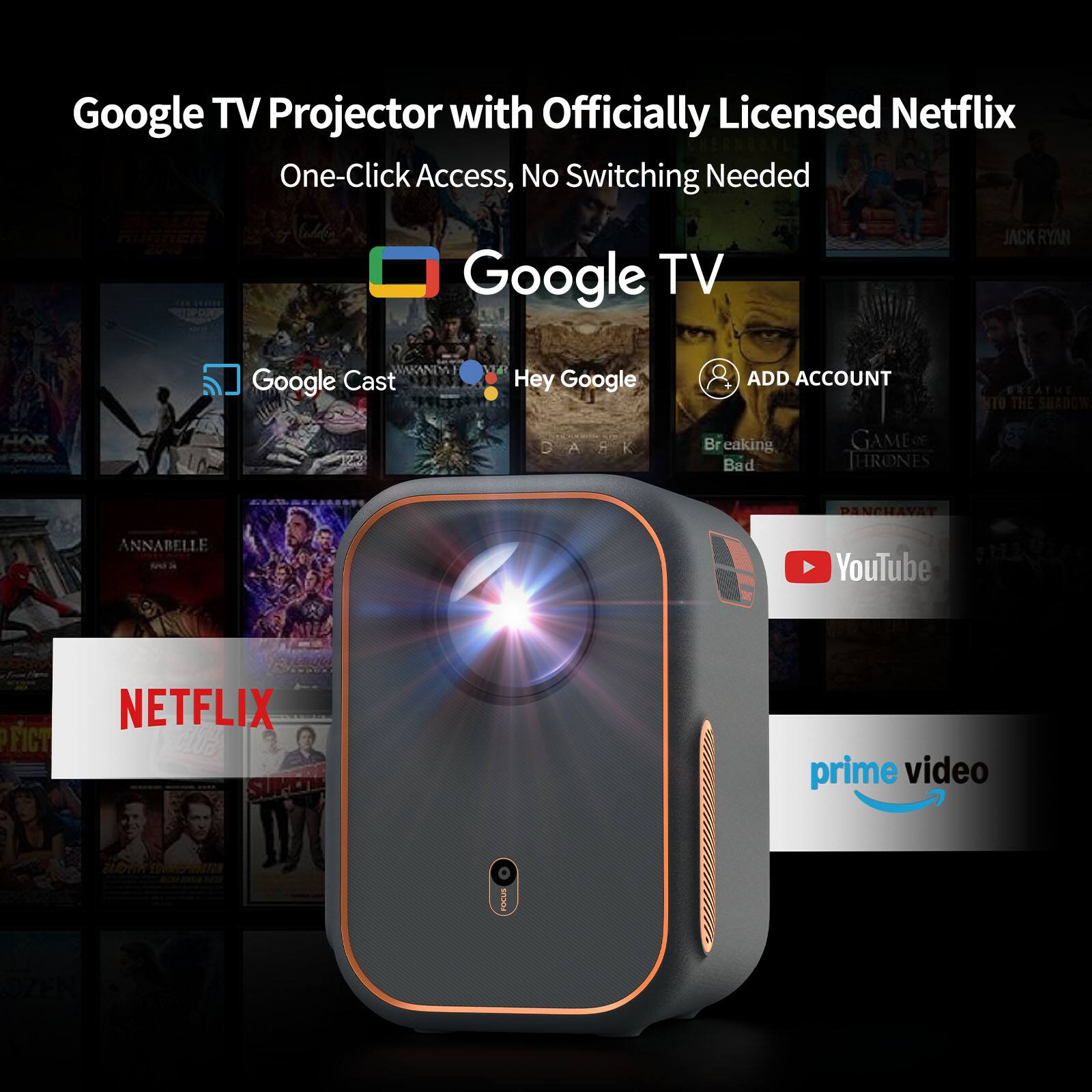 Google TV Projector with Officially Licensed Netflix One-Click Access, No Switching Needed. Google TV, Jack Ryan, Google Cast, Hey Google, Add Account. Botatín to the Shadow, Har Ark, Breaking Bad, Game of Thrones, Panchavat, Annabelle. YouTube, Netflix, Amazon Prime Video.