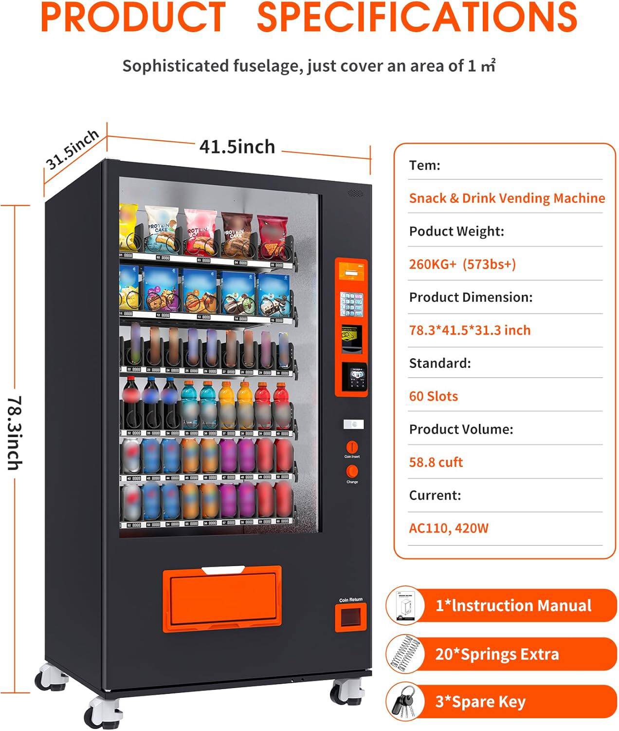 **PRODUCT SPECIFICATIONS**

Sophisticated fuselage, just cover an area of 1 m²

- **Tem:** Snack & Drink Vending Machine
- **Product Weight:** 260KG+ (573lbs+)
- **Product Dimension:** 78.3*41.5*31.3 inch
- **Standard:** 60 Slots
- **Product Volume:** 58.8 cuft
- **Current:** AC110, 420W
- **Coin Return**
- **1*Instruction Manual**
- **20*Springs Extra**
- **3*Spare Key**

**Dimensions:**
- Height: 78.3 inch
- Width: 41.5 inch
- Depth: 31.5 inch